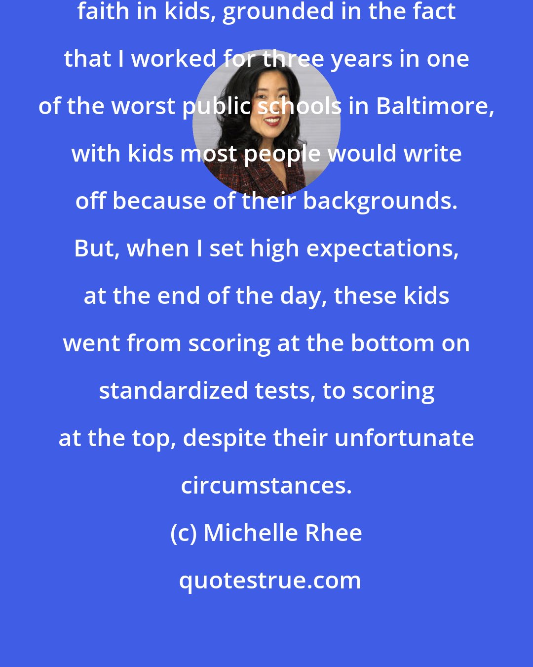 Michelle Rhee: I have an absolutely unshakable faith in kids, grounded in the fact that I worked for three years in one of the worst public schools in Baltimore, with kids most people would write off because of their backgrounds. But, when I set high expectations, at the end of the day, these kids went from scoring at the bottom on standardized tests, to scoring at the top, despite their unfortunate circumstances.