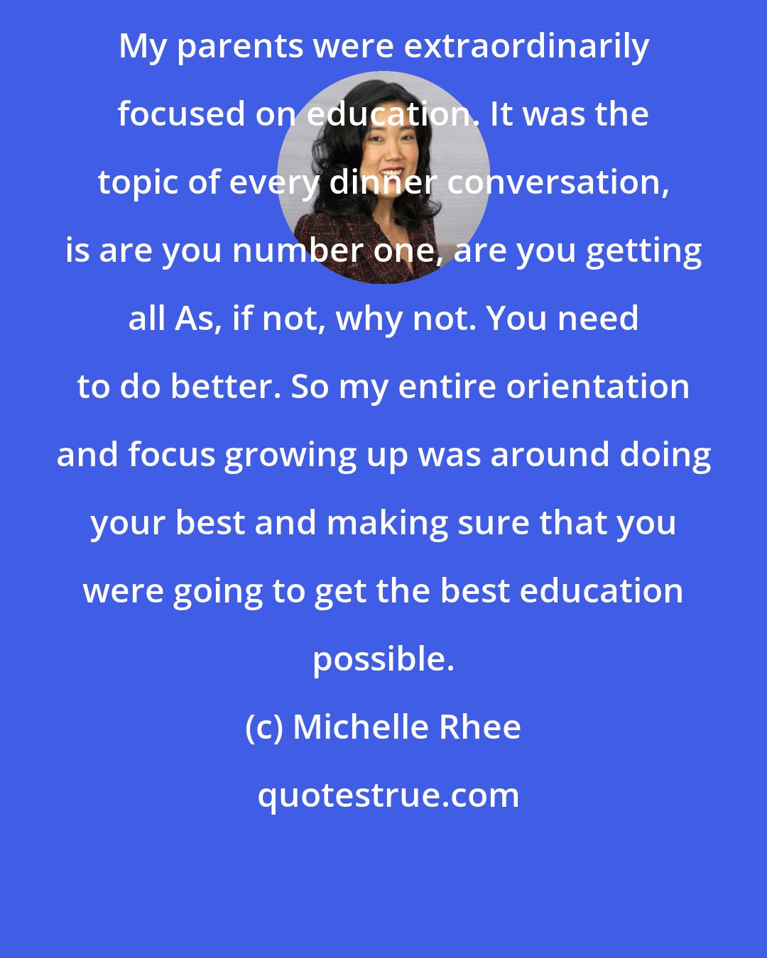 Michelle Rhee: My parents were extraordinarily focused on education. It was the topic of every dinner conversation, is are you number one, are you getting all As, if not, why not. You need to do better. So my entire orientation and focus growing up was around doing your best and making sure that you were going to get the best education possible.