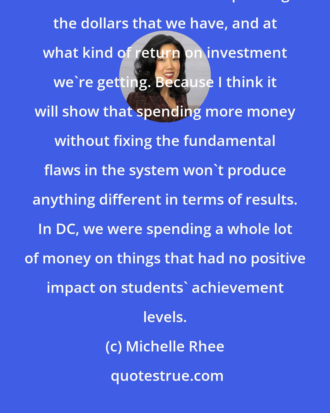 Michelle Rhee: We are in tough economic times right now, and the first thing we have to do is look at how we're spending the dollars that we have, and at what kind of return on investment we're getting. Because I think it will show that spending more money without fixing the fundamental flaws in the system won't produce anything different in terms of results. In DC, we were spending a whole lot of money on things that had no positive impact on students' achievement levels.