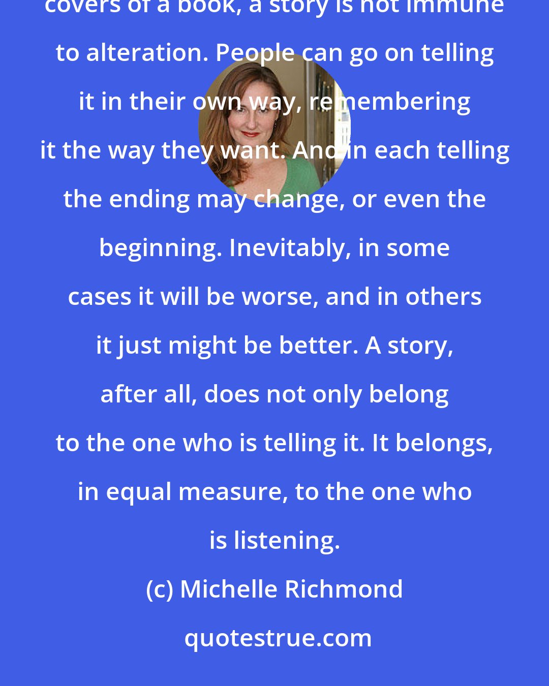 Michelle Richmond: Every story is flawed, every story is subject to change. Even after it is set down to print, between covers of a book, a story is not immune to alteration. People can go on telling it in their own way, remembering it the way they want. And in each telling the ending may change, or even the beginning. Inevitably, in some cases it will be worse, and in others it just might be better. A story, after all, does not only belong to the one who is telling it. It belongs, in equal measure, to the one who is listening.