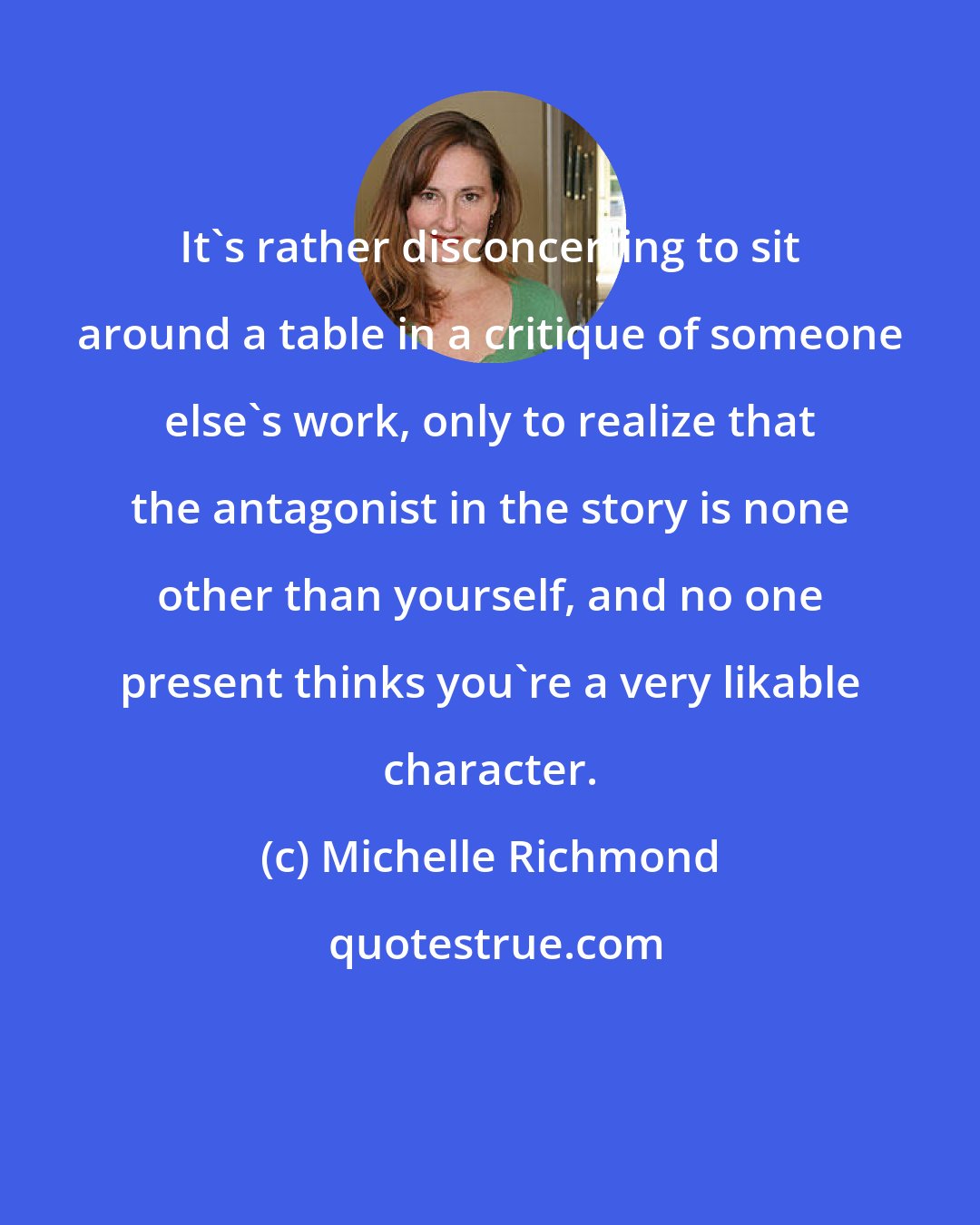 Michelle Richmond: It's rather disconcerting to sit around a table in a critique of someone else's work, only to realize that the antagonist in the story is none other than yourself, and no one present thinks you're a very likable character.