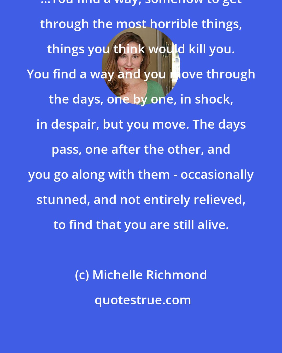 Michelle Richmond: ...You find a way, somehow to get through the most horrible things, things you think would kill you. You find a way and you move through the days, one by one, in shock, in despair, but you move. The days pass, one after the other, and you go along with them - occasionally stunned, and not entirely relieved, to find that you are still alive.