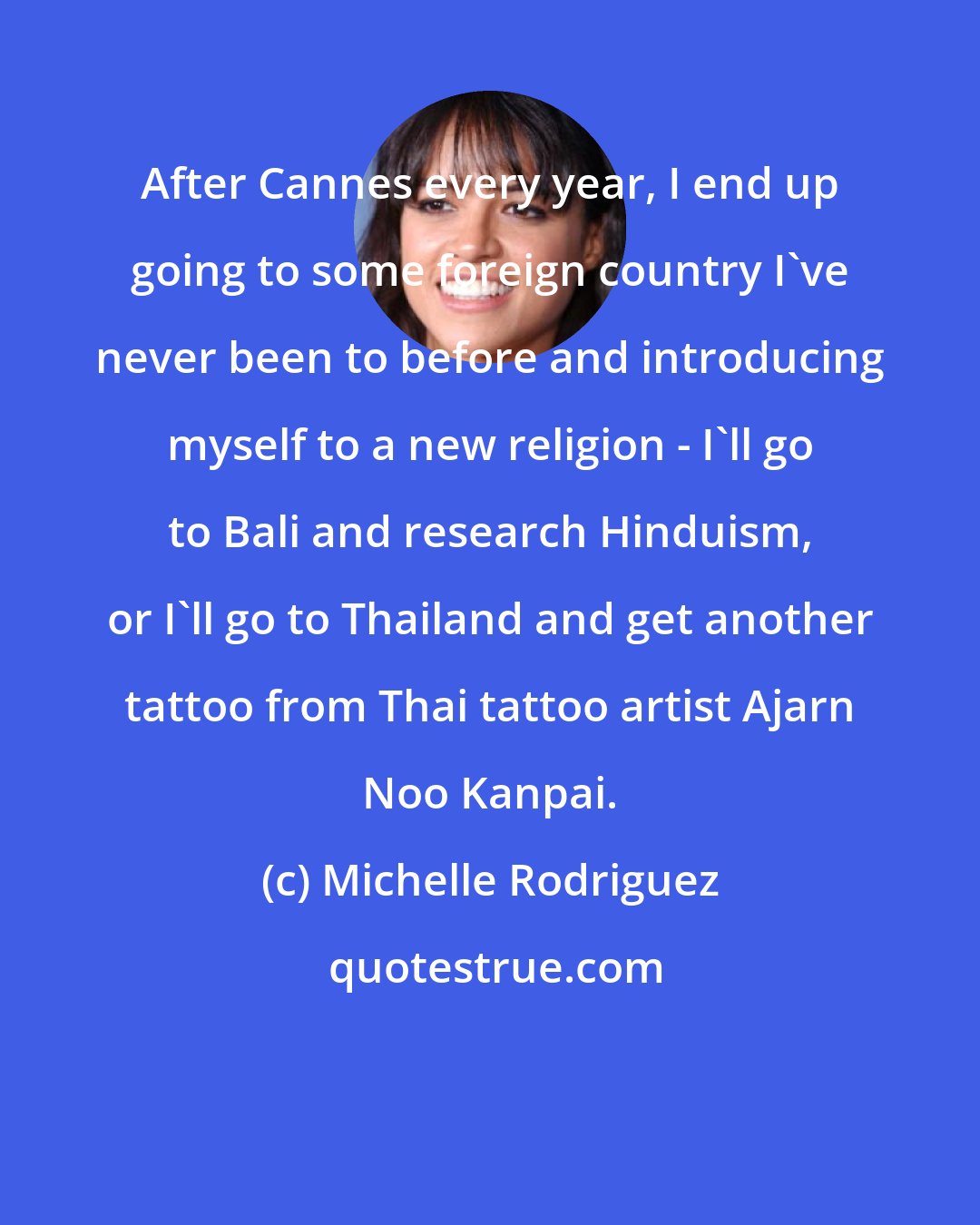 Michelle Rodriguez: After Cannes every year, I end up going to some foreign country I've never been to before and introducing myself to a new religion - I'll go to Bali and research Hinduism, or I'll go to Thailand and get another tattoo from Thai tattoo artist Ajarn Noo Kanpai.