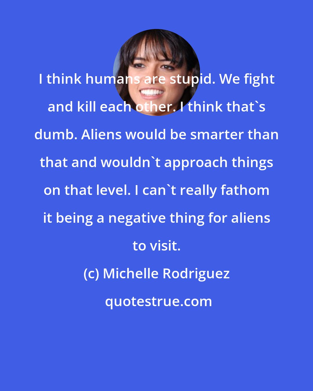 Michelle Rodriguez: I think humans are stupid. We fight and kill each other. I think that's dumb. Aliens would be smarter than that and wouldn't approach things on that level. I can't really fathom it being a negative thing for aliens to visit.