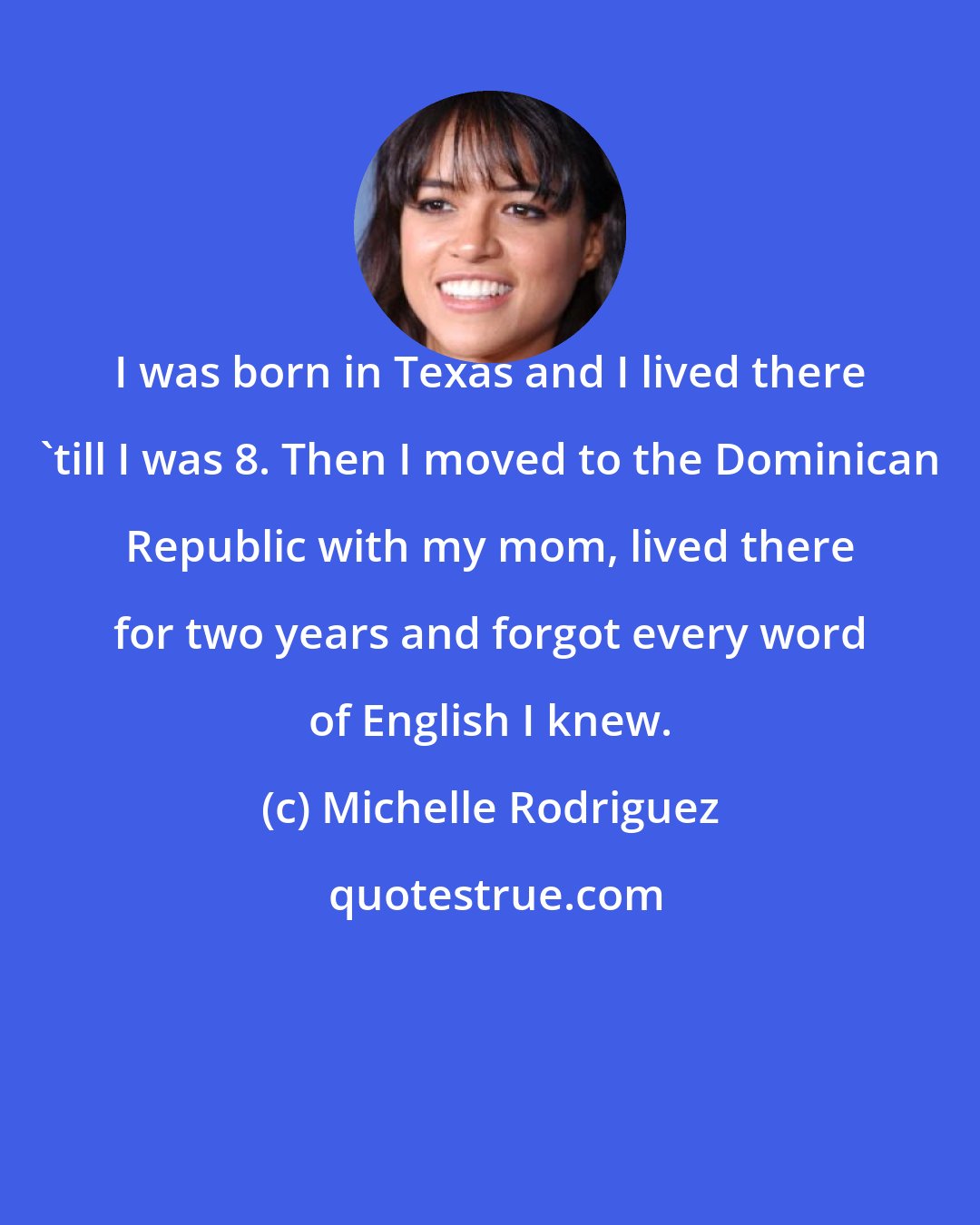 Michelle Rodriguez: I was born in Texas and I lived there 'till I was 8. Then I moved to the Dominican Republic with my mom, lived there for two years and forgot every word of English I knew.