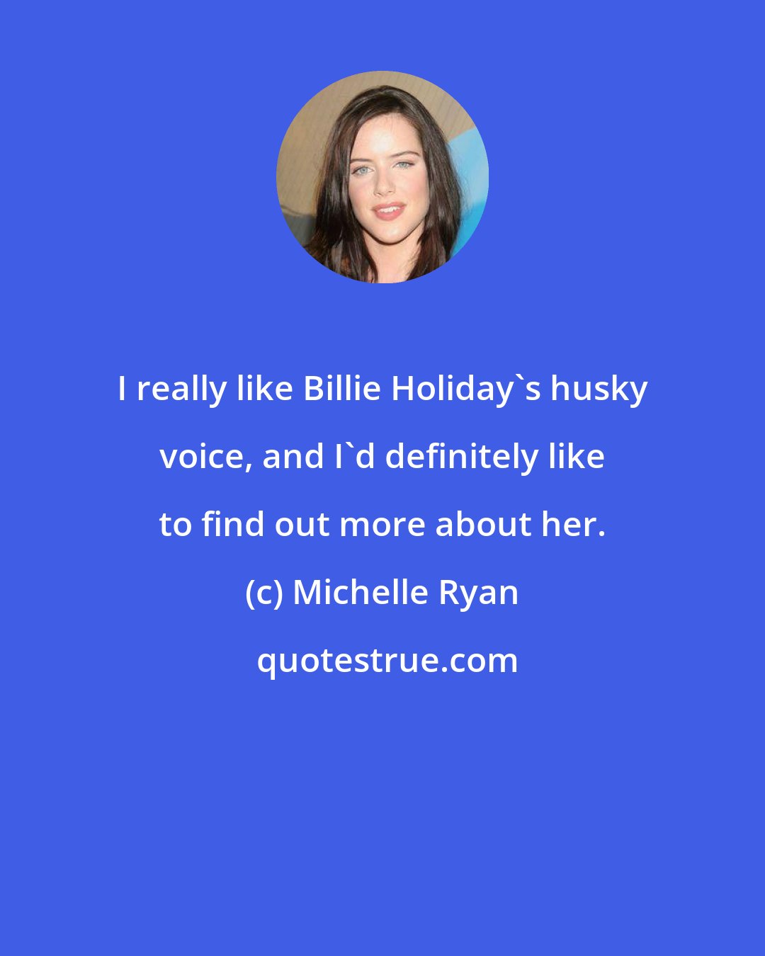 Michelle Ryan: I really like Billie Holiday's husky voice, and I'd definitely like to find out more about her.