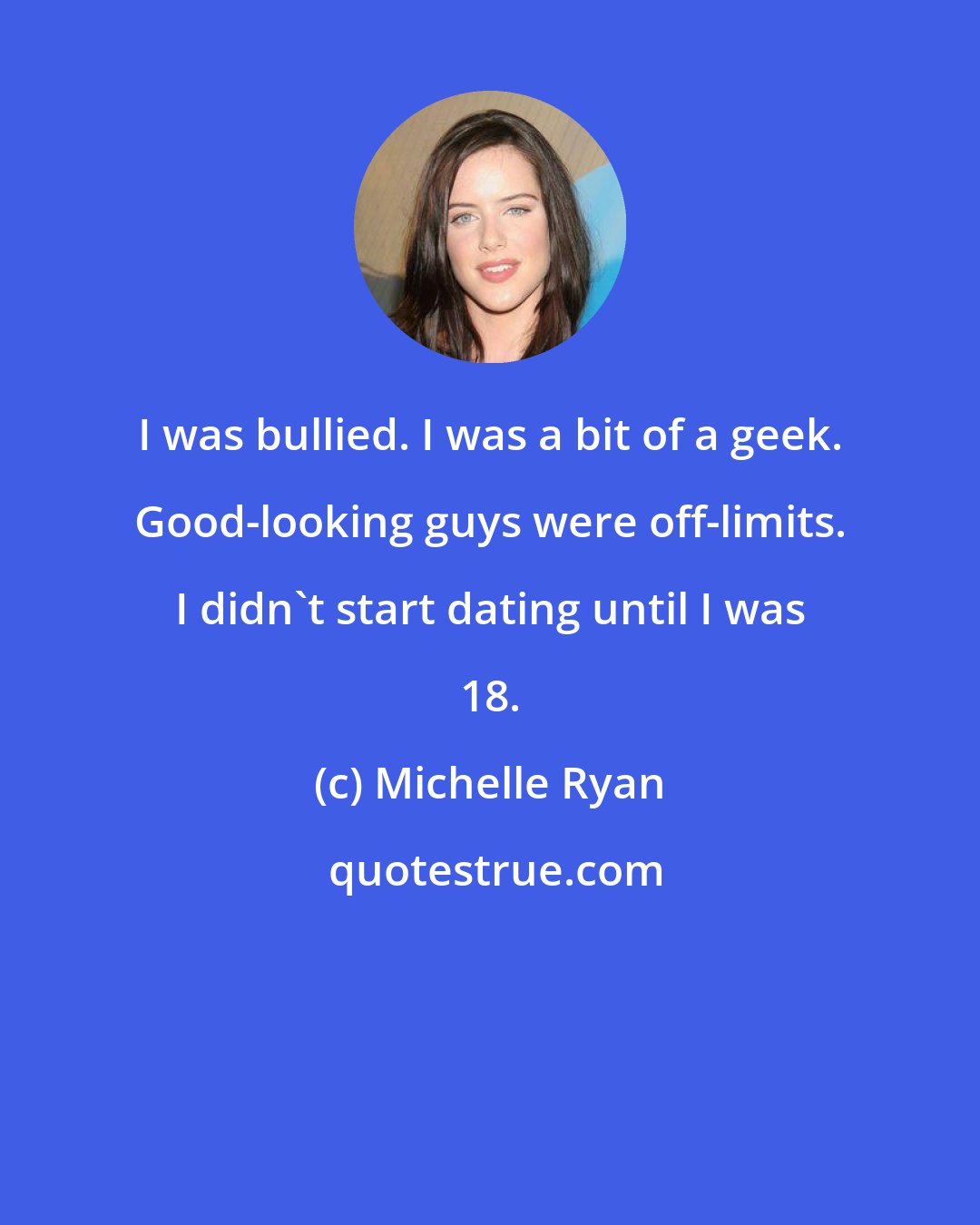 Michelle Ryan: I was bullied. I was a bit of a geek. Good-looking guys were off-limits. I didn't start dating until I was 18.