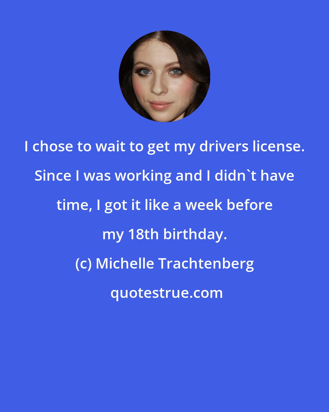 Michelle Trachtenberg: I chose to wait to get my drivers license. Since I was working and I didn't have time, I got it like a week before my 18th birthday.