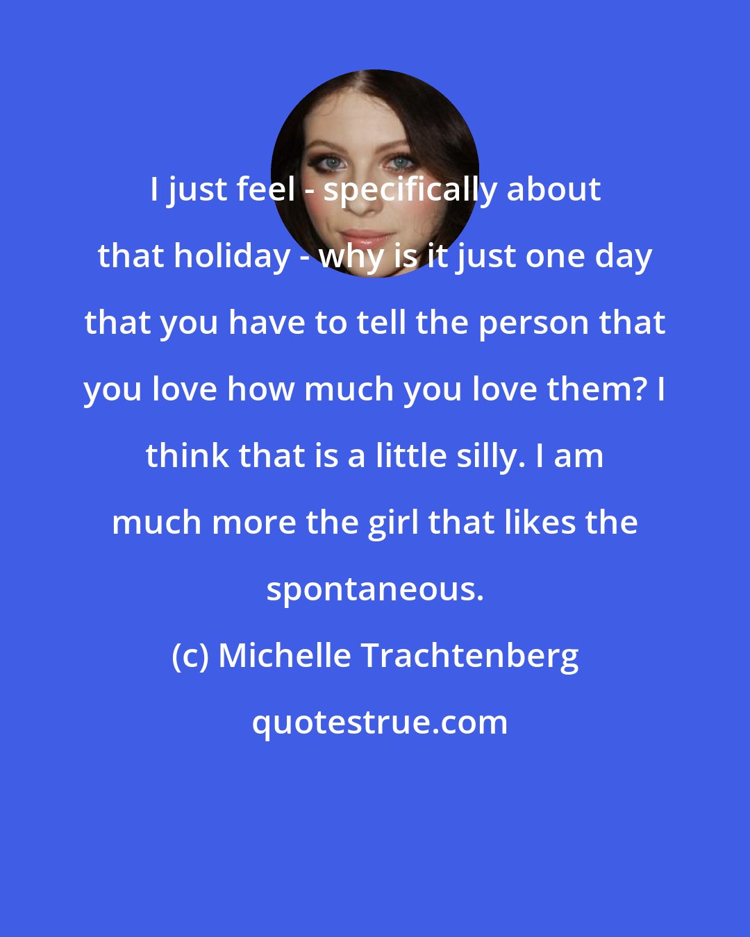 Michelle Trachtenberg: I just feel - specifically about that holiday - why is it just one day that you have to tell the person that you love how much you love them? I think that is a little silly. I am much more the girl that likes the spontaneous.