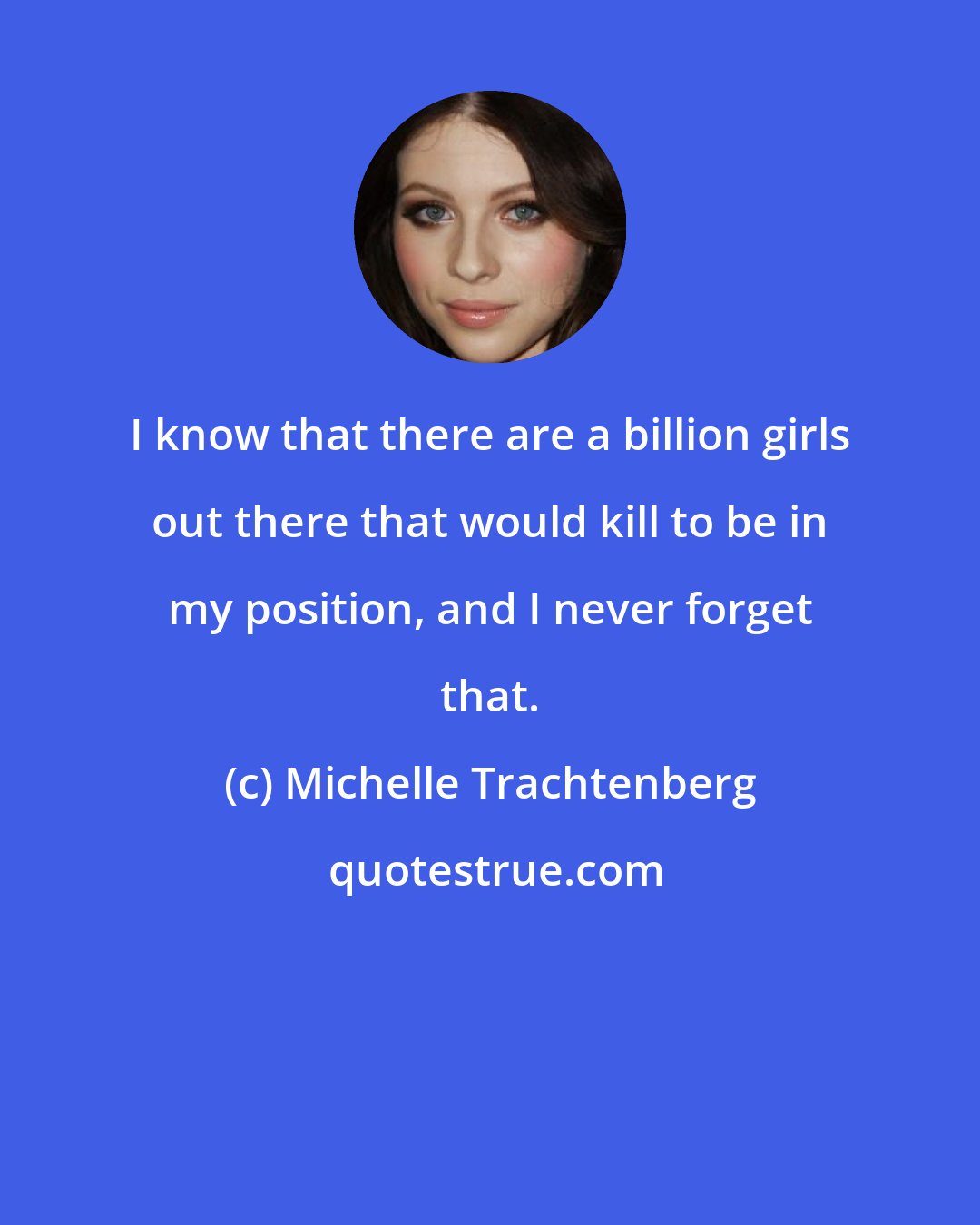 Michelle Trachtenberg: I know that there are a billion girls out there that would kill to be in my position, and I never forget that.