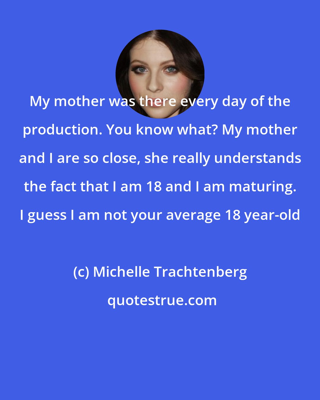 Michelle Trachtenberg: My mother was there every day of the production. You know what? My mother and I are so close, she really understands the fact that I am 18 and I am maturing. I guess I am not your average 18 year-old