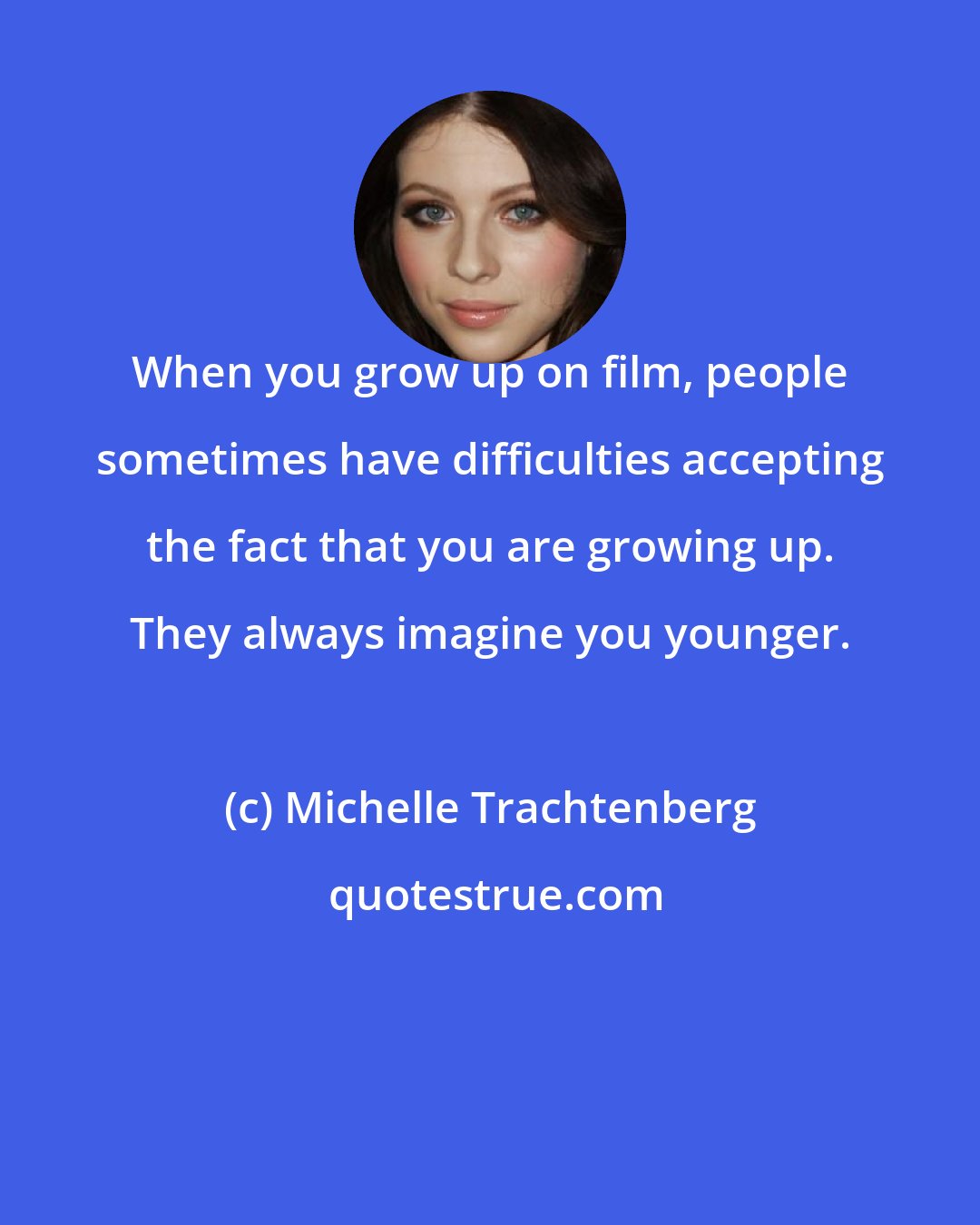 Michelle Trachtenberg: When you grow up on film, people sometimes have difficulties accepting the fact that you are growing up. They always imagine you younger.