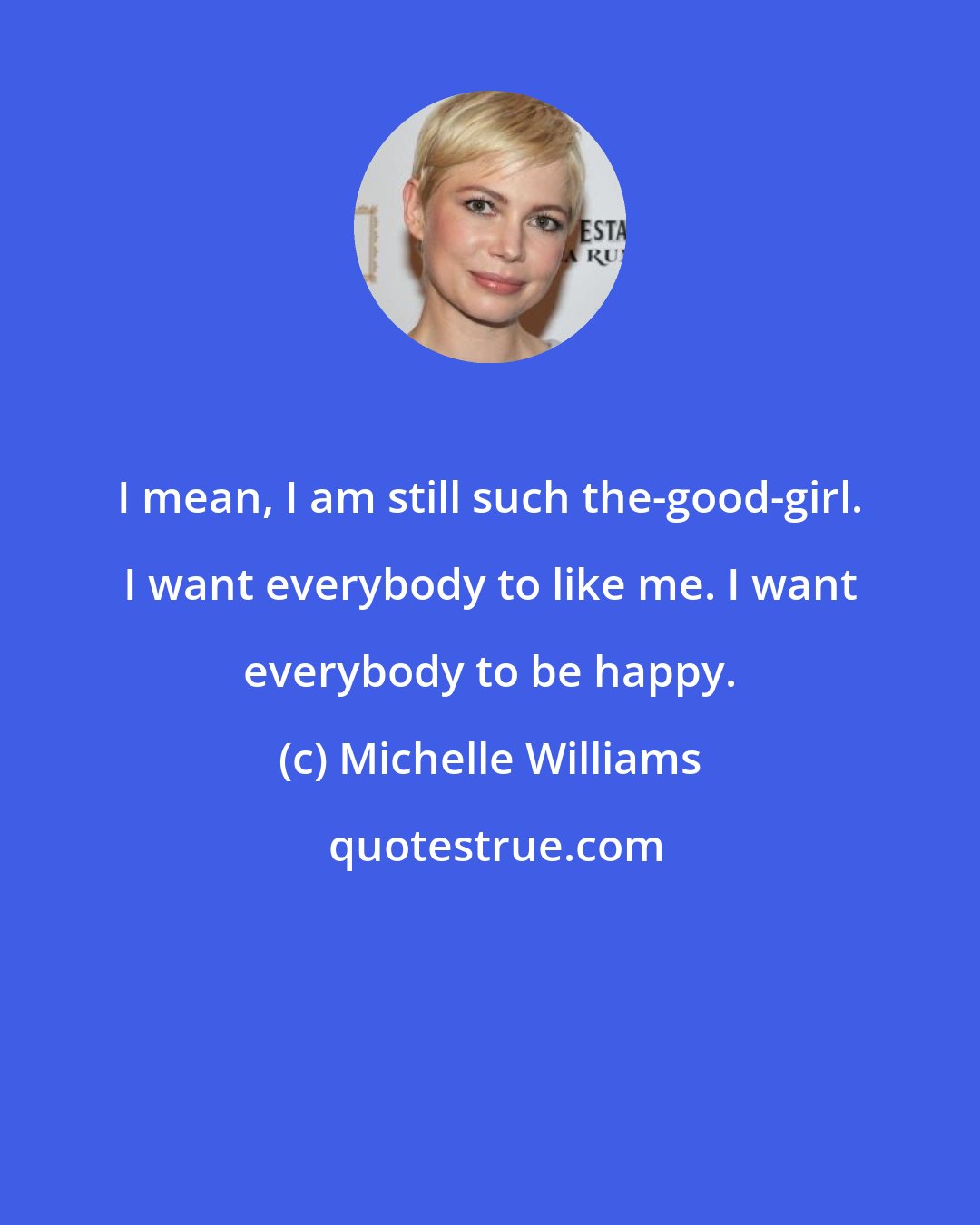 Michelle Williams: I mean, I am still such the-good-girl. I want everybody to like me. I want everybody to be happy.