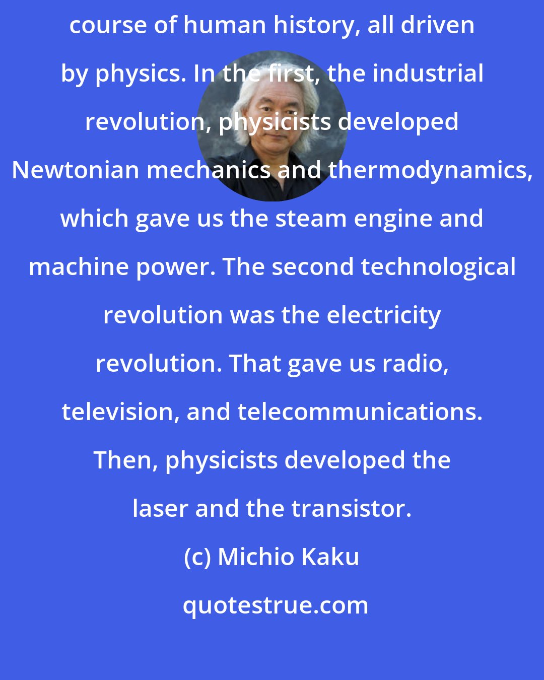 Michio Kaku: I don't. We've had three technological revolutions that have changed the course of human history, all driven by physics. In the first, the industrial revolution, physicists developed Newtonian mechanics and thermodynamics, which gave us the steam engine and machine power. The second technological revolution was the electricity revolution. That gave us radio, television, and telecommunications. Then, physicists developed the laser and the transistor.