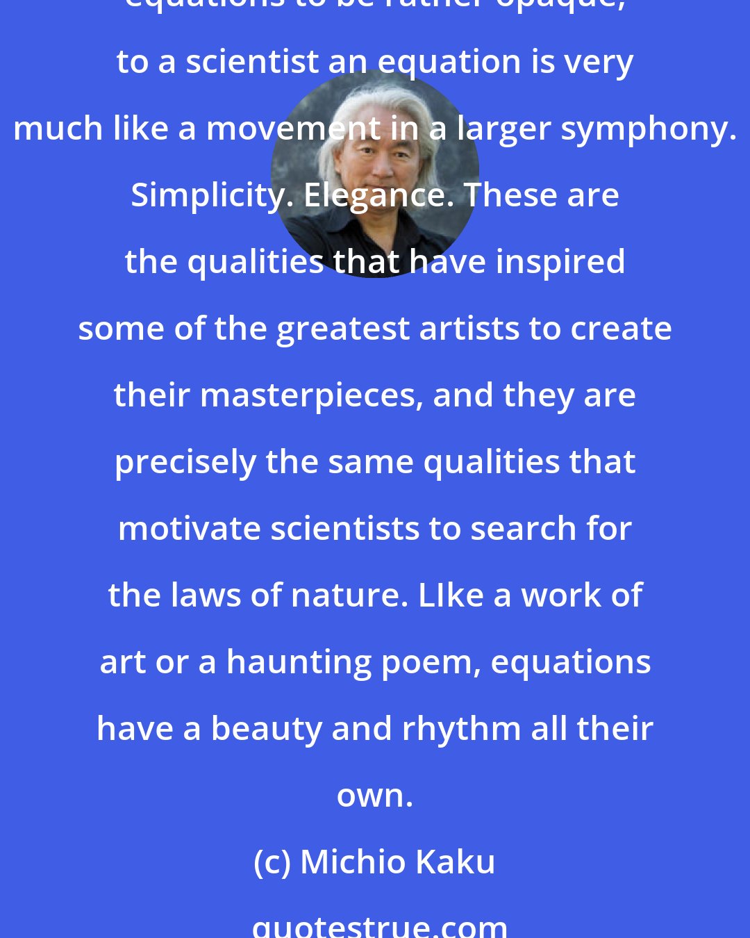 Michio Kaku: Like music or art, mathematical equations can have a natural progression and logic that can evoke rare passions in a scientist. Although the lay public considers mathematical equations to be rather opaque, to a scientist an equation is very much like a movement in a larger symphony. Simplicity. Elegance. These are the qualities that have inspired some of the greatest artists to create their masterpieces, and they are precisely the same qualities that motivate scientists to search for the laws of nature. LIke a work of art or a haunting poem, equations have a beauty and rhythm all their own.