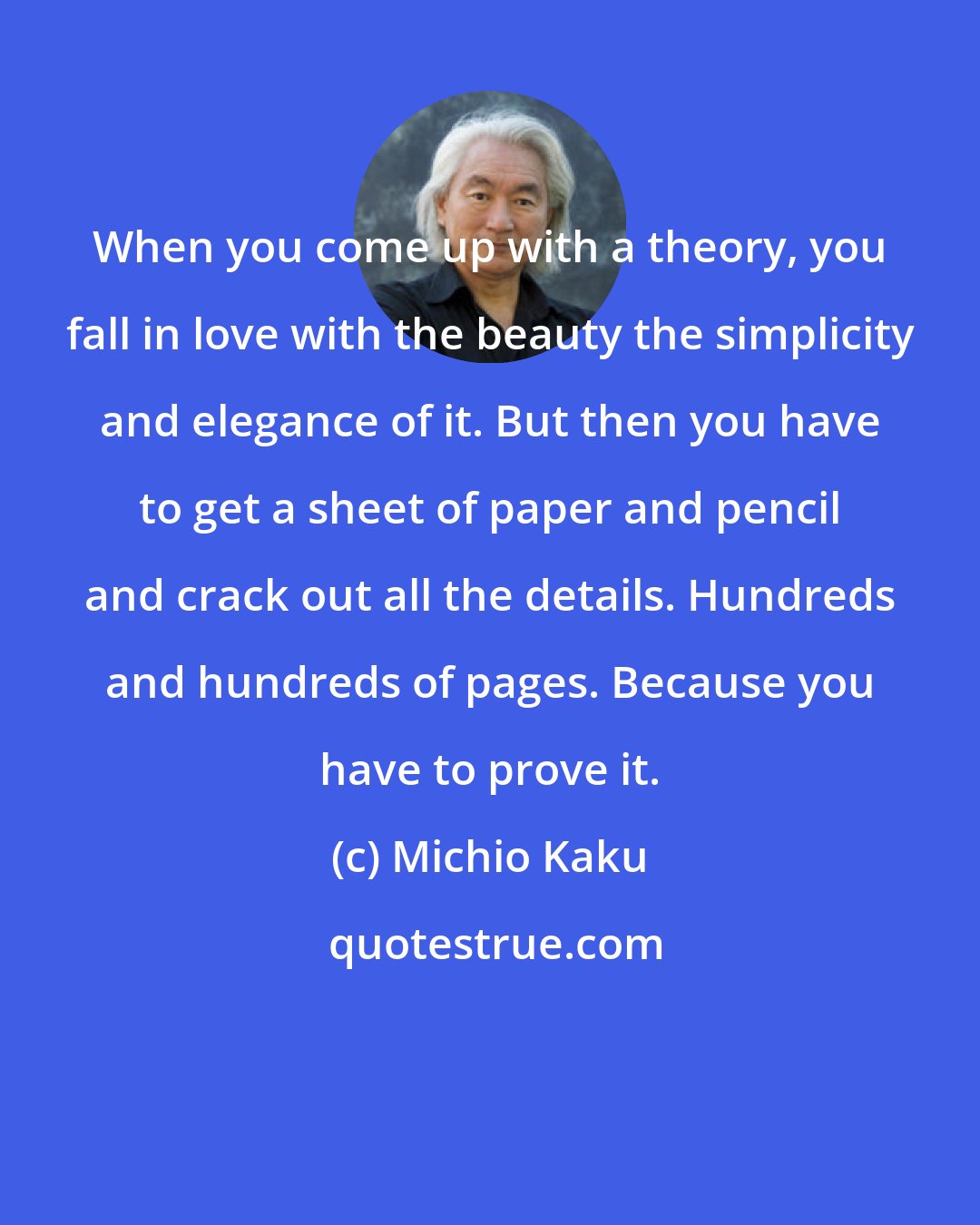 Michio Kaku: When you come up with a theory, you fall in love with the beauty the simplicity and elegance of it. But then you have to get a sheet of paper and pencil and crack out all the details. Hundreds and hundreds of pages. Because you have to prove it.