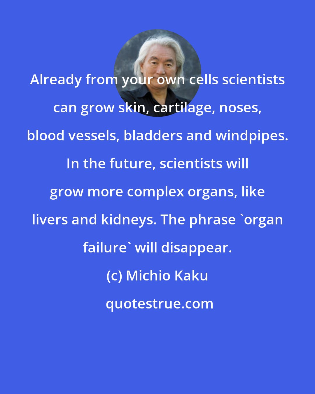 Michio Kaku: Already from your own cells scientists can grow skin, cartilage, noses, blood vessels, bladders and windpipes. In the future, scientists will grow more complex organs, like livers and kidneys. The phrase 'organ failure' will disappear.