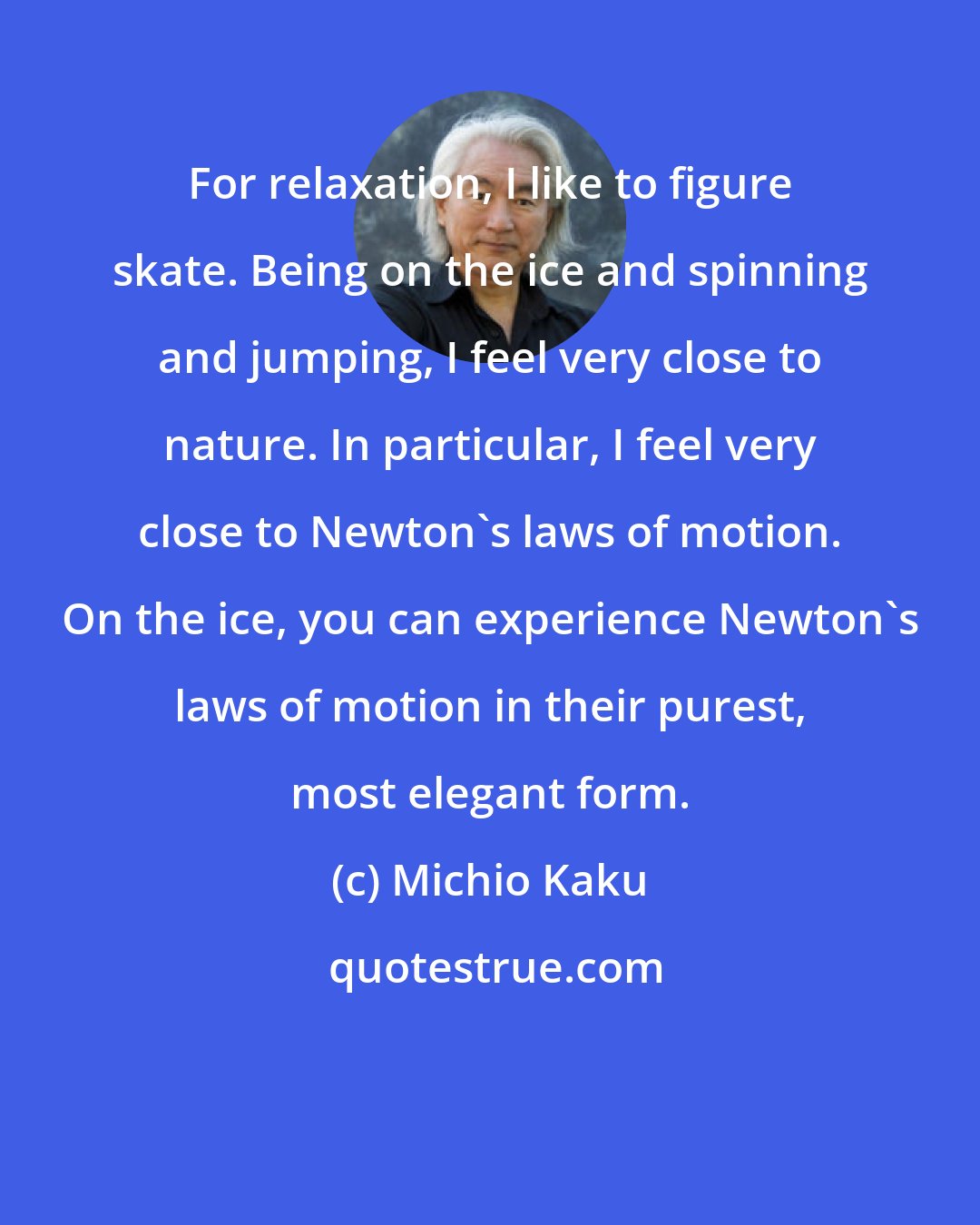 Michio Kaku: For relaxation, I like to figure skate. Being on the ice and spinning and jumping, I feel very close to nature. In particular, I feel very close to Newton's laws of motion. On the ice, you can experience Newton's laws of motion in their purest, most elegant form.