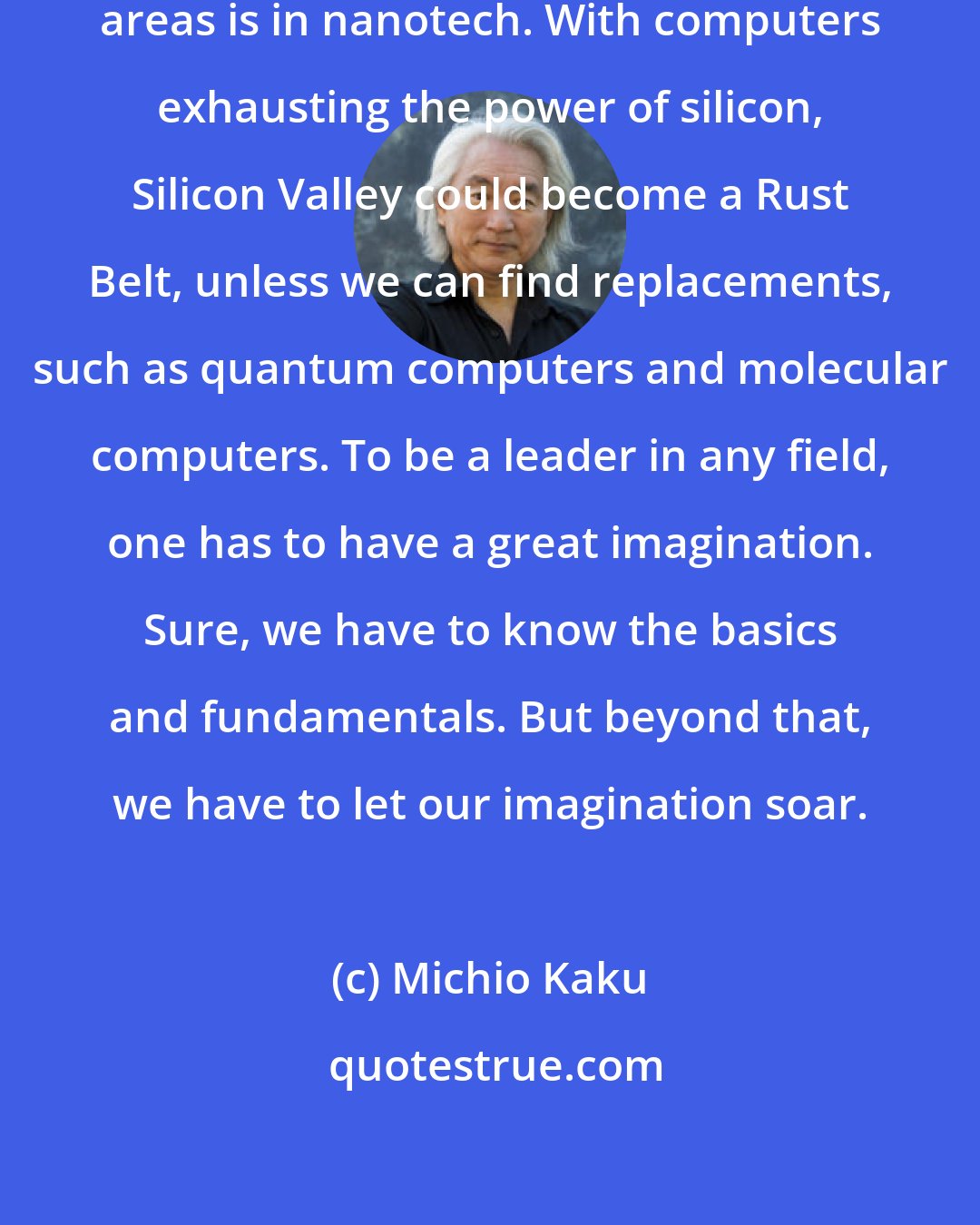 Michio Kaku: In physics, one of the most exciting areas is in nanotech. With computers exhausting the power of silicon, Silicon Valley could become a Rust Belt, unless we can find replacements, such as quantum computers and molecular computers. To be a leader in any field, one has to have a great imagination. Sure, we have to know the basics and fundamentals. But beyond that, we have to let our imagination soar.