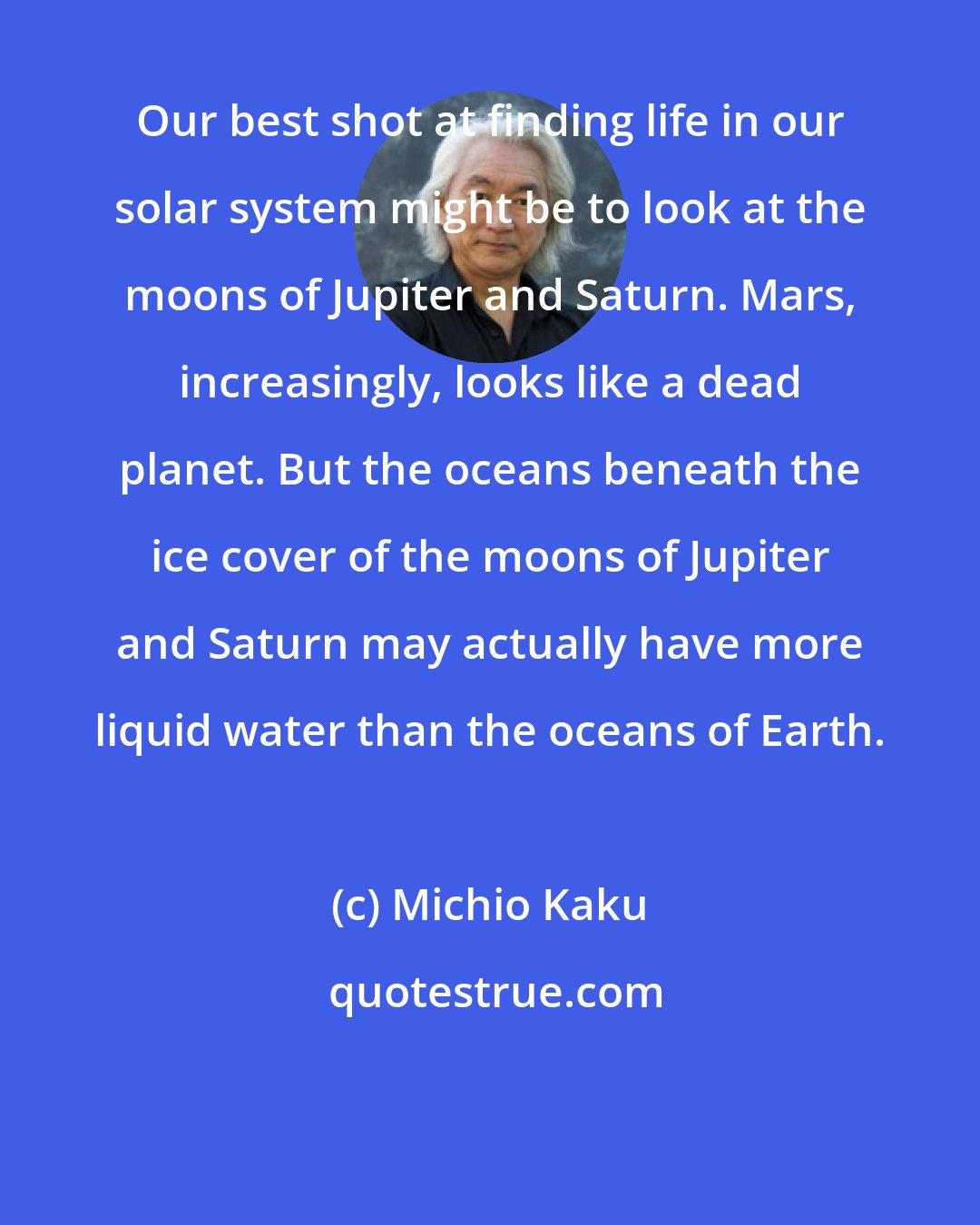 Michio Kaku: Our best shot at finding life in our solar system might be to look at the moons of Jupiter and Saturn. Mars, increasingly, looks like a dead planet. But the oceans beneath the ice cover of the moons of Jupiter and Saturn may actually have more liquid water than the oceans of Earth.