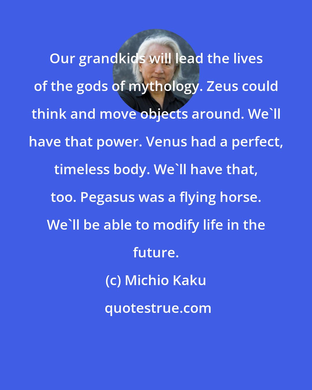 Michio Kaku: Our grandkids will lead the lives of the gods of mythology. Zeus could think and move objects around. We'll have that power. Venus had a perfect, timeless body. We'll have that, too. Pegasus was a flying horse. We'll be able to modify life in the future.