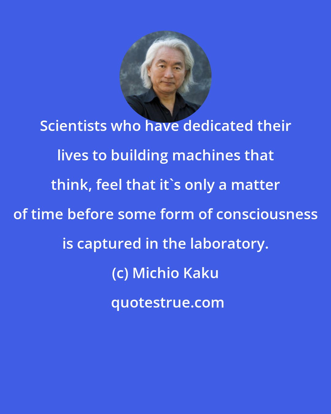 Michio Kaku: Scientists who have dedicated their lives to building machines that think, feel that it's only a matter of time before some form of consciousness is captured in the laboratory.