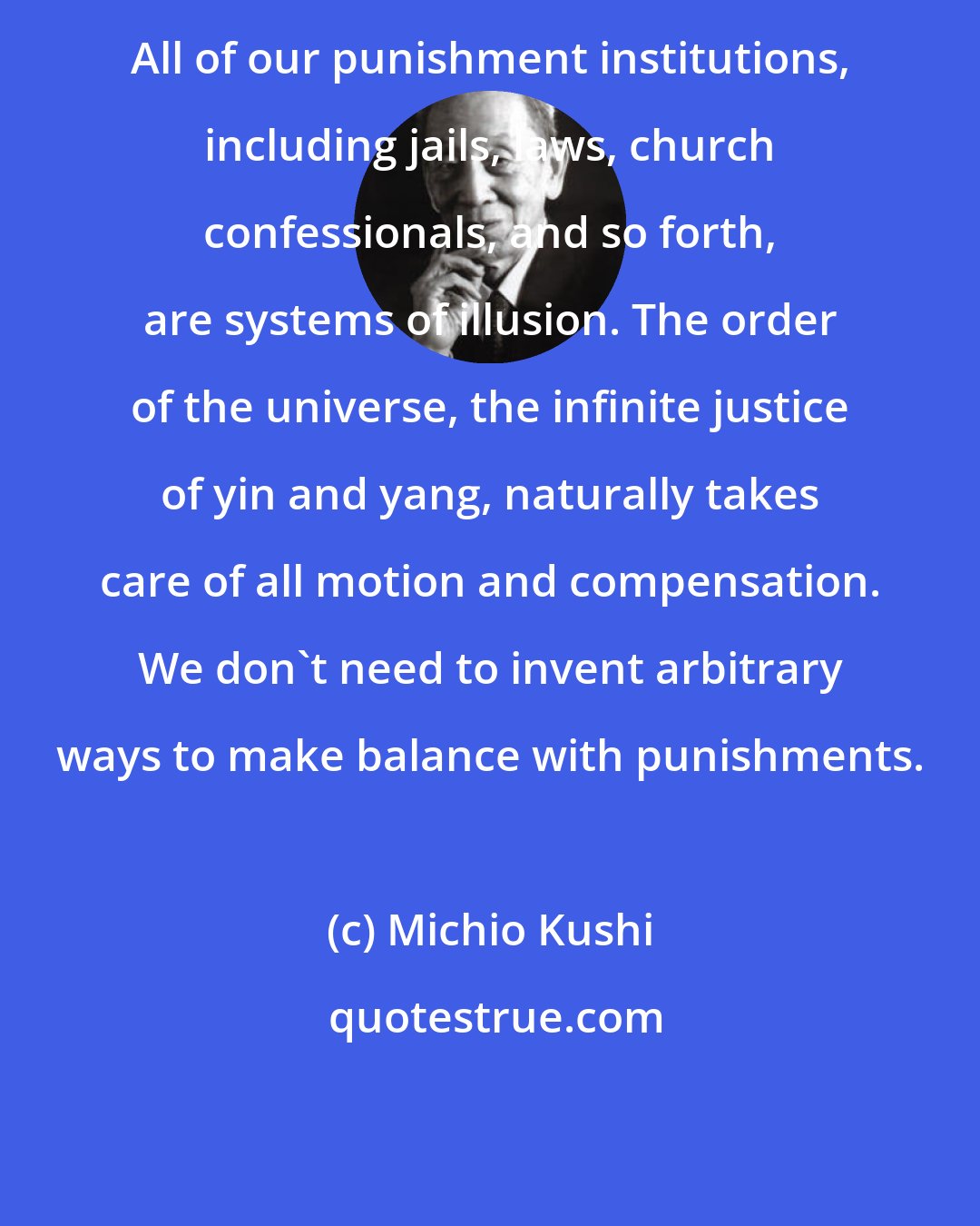 Michio Kushi: All of our punishment institutions, including jails, laws, church confessionals, and so forth, are systems of illusion. The order of the universe, the infinite justice of yin and yang, naturally takes care of all motion and compensation. We don't need to invent arbitrary ways to make balance with punishments.