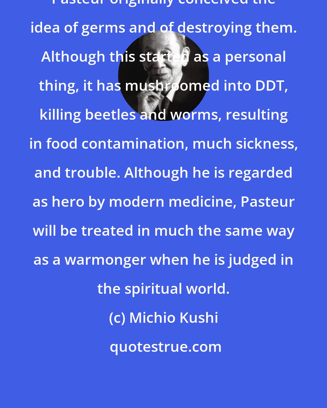 Michio Kushi: Pasteur originally conceived the idea of germs and of destroying them. Although this started as a personal thing, it has mushroomed into DDT, killing beetles and worms, resulting in food contamination, much sickness, and trouble. Although he is regarded as hero by modern medicine, Pasteur will be treated in much the same way as a warmonger when he is judged in the spiritual world.