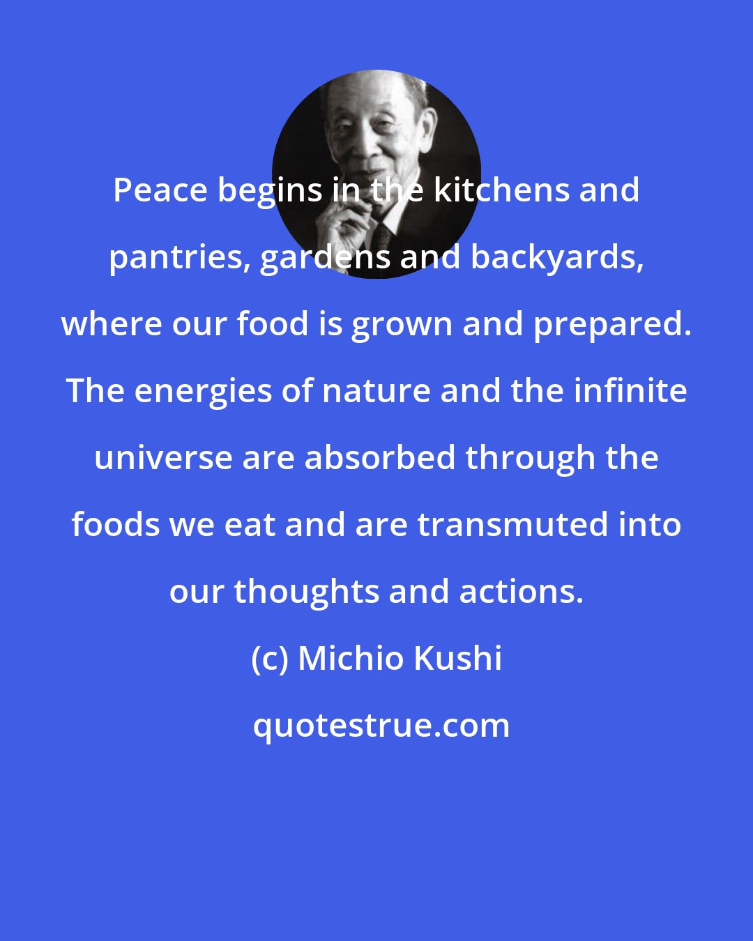 Michio Kushi: Peace begins in the kitchens and pantries, gardens and backyards, where our food is grown and prepared. The energies of nature and the infinite universe are absorbed through the foods we eat and are transmuted into our thoughts and actions.