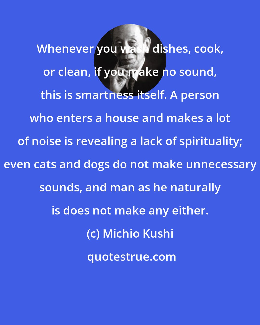 Michio Kushi: Whenever you wash dishes, cook, or clean, if you make no sound, this is smartness itself. A person who enters a house and makes a lot of noise is revealing a lack of spirituality; even cats and dogs do not make unnecessary sounds, and man as he naturally is does not make any either.