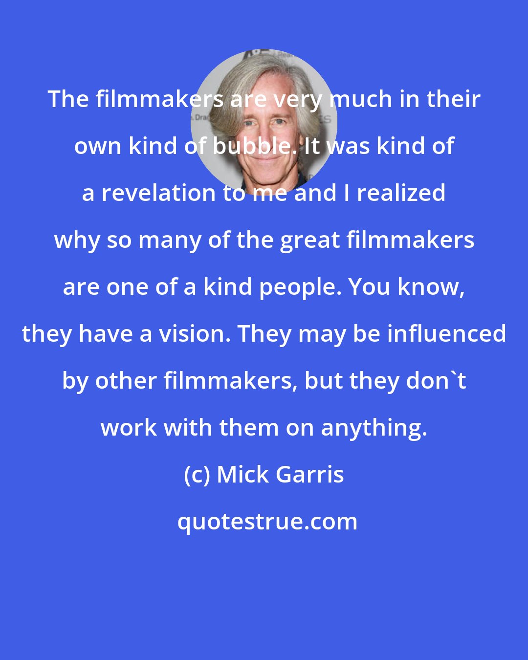 Mick Garris: The filmmakers are very much in their own kind of bubble. It was kind of a revelation to me and I realized why so many of the great filmmakers are one of a kind people. You know, they have a vision. They may be influenced by other filmmakers, but they don't work with them on anything.