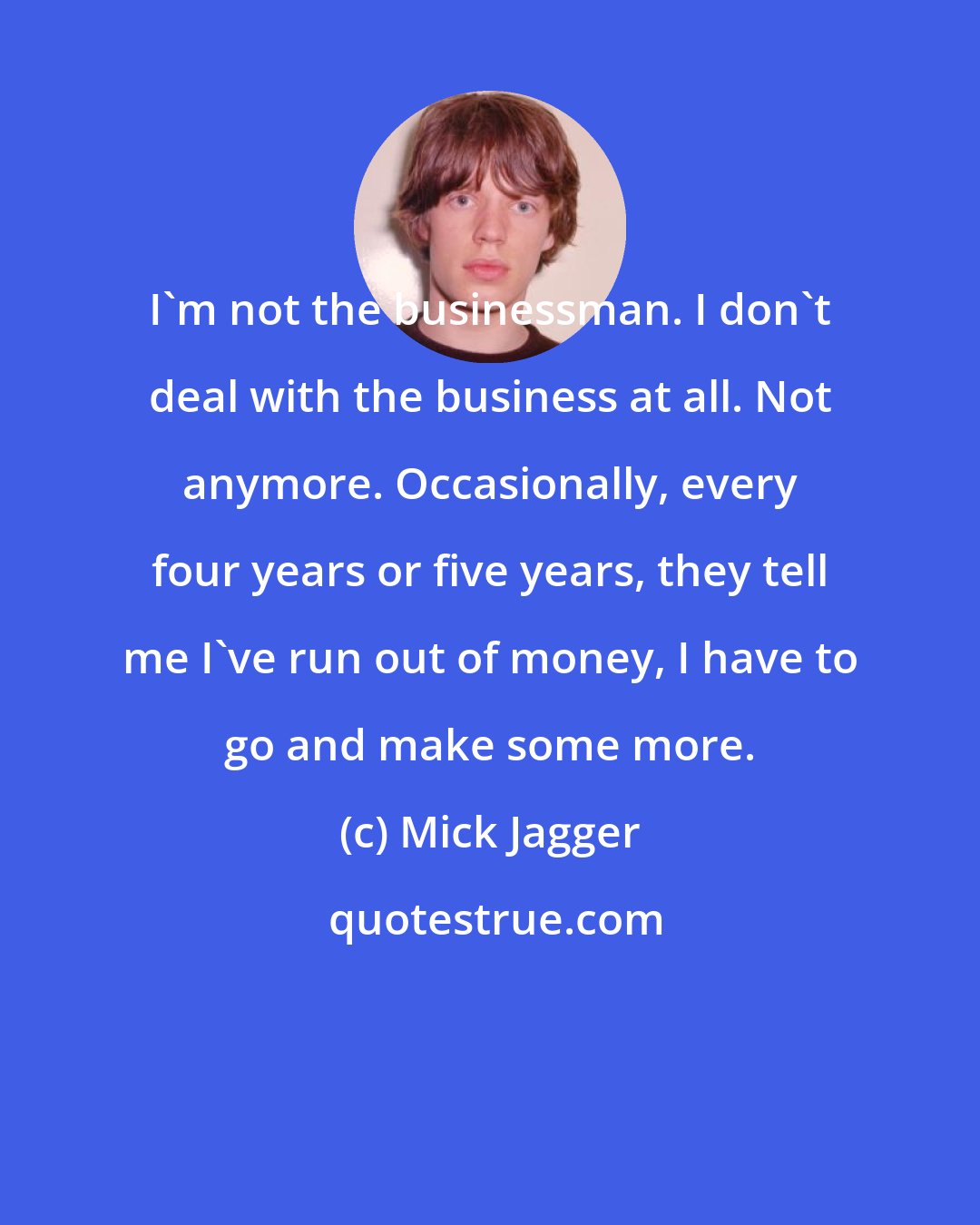 Mick Jagger: I'm not the businessman. I don't deal with the business at all. Not anymore. Occasionally, every four years or five years, they tell me I've run out of money, I have to go and make some more.