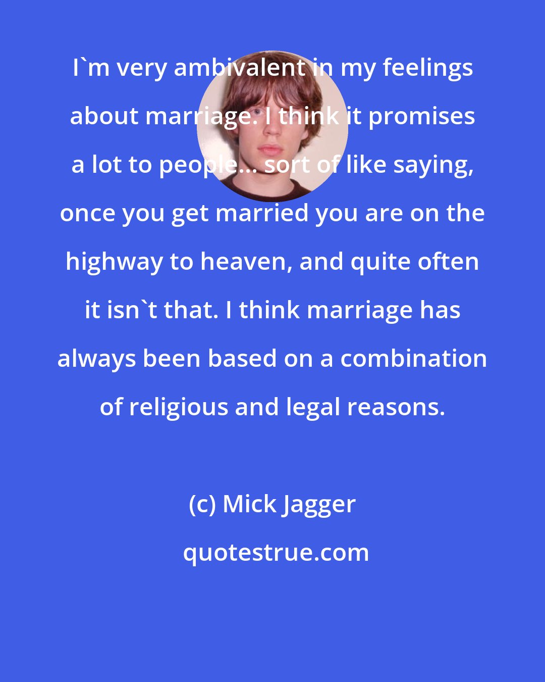 Mick Jagger: I'm very ambivalent in my feelings about marriage. I think it promises a lot to people... sort of like saying, once you get married you are on the highway to heaven, and quite often it isn't that. I think marriage has always been based on a combination of religious and legal reasons.