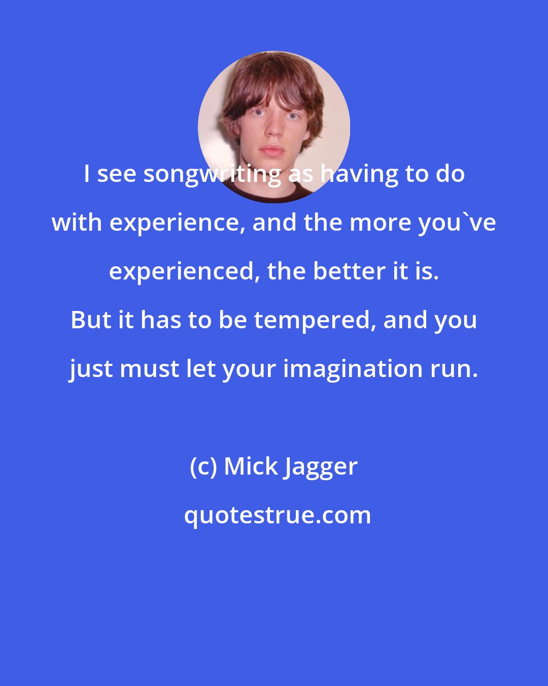 Mick Jagger: I see songwriting as having to do with experience, and the more you've experienced, the better it is. But it has to be tempered, and you just must let your imagination run.