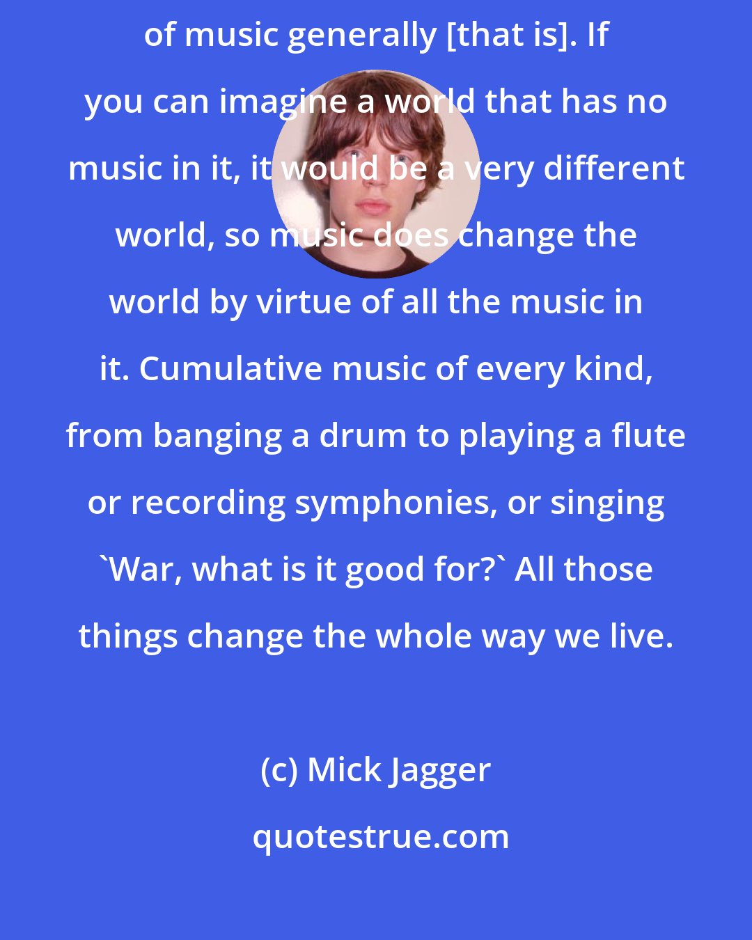 Mick Jagger: One song isn't going to ever change things, but I suppose it's the accumulation of music generally [that is]. If you can imagine a world that has no music in it, it would be a very different world, so music does change the world by virtue of all the music in it. Cumulative music of every kind, from banging a drum to playing a flute or recording symphonies, or singing 'War, what is it good for?' All those things change the whole way we live.