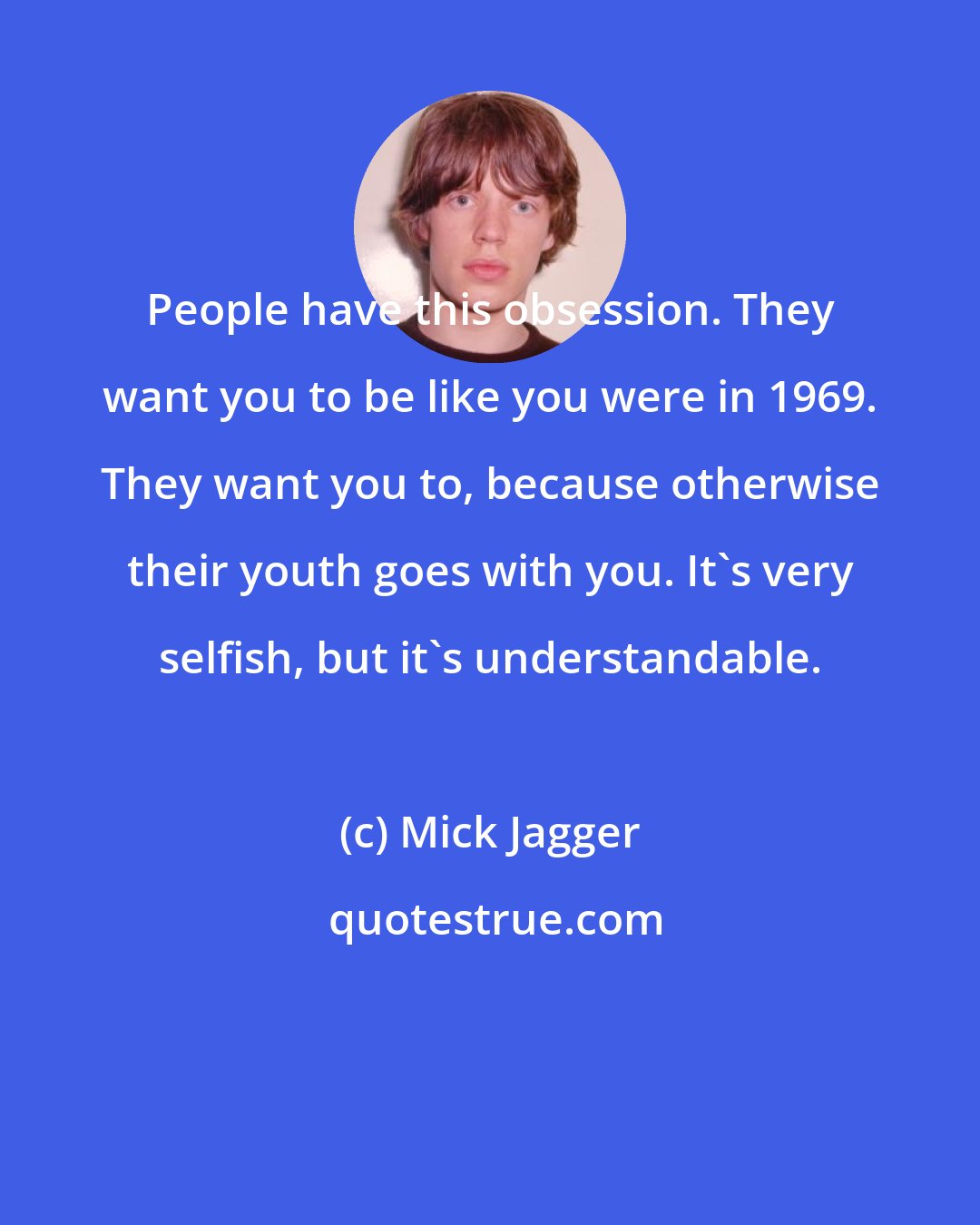 Mick Jagger: People have this obsession. They want you to be like you were in 1969. They want you to, because otherwise their youth goes with you. It's very selfish, but it's understandable.