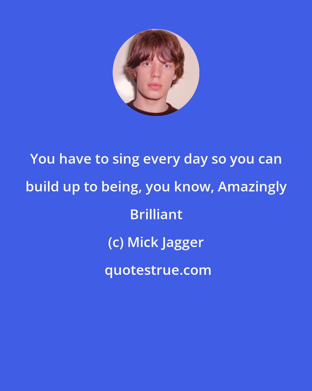 Mick Jagger: You have to sing every day so you can build up to being, you know, Amazingly Brilliant