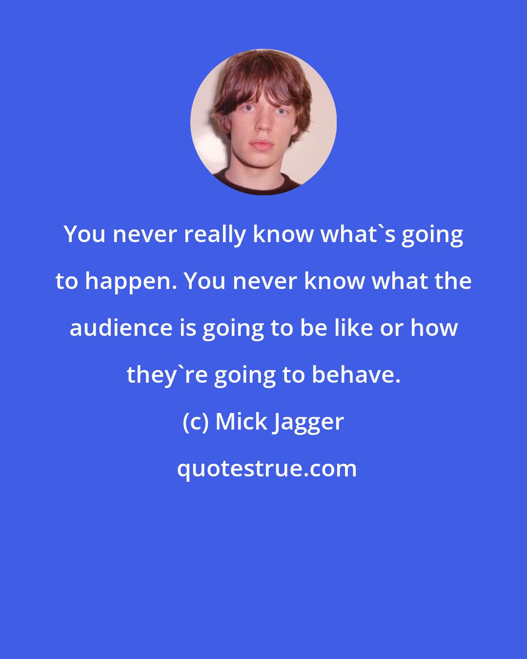 Mick Jagger: You never really know what's going to happen. You never know what the audience is going to be like or how they're going to behave.