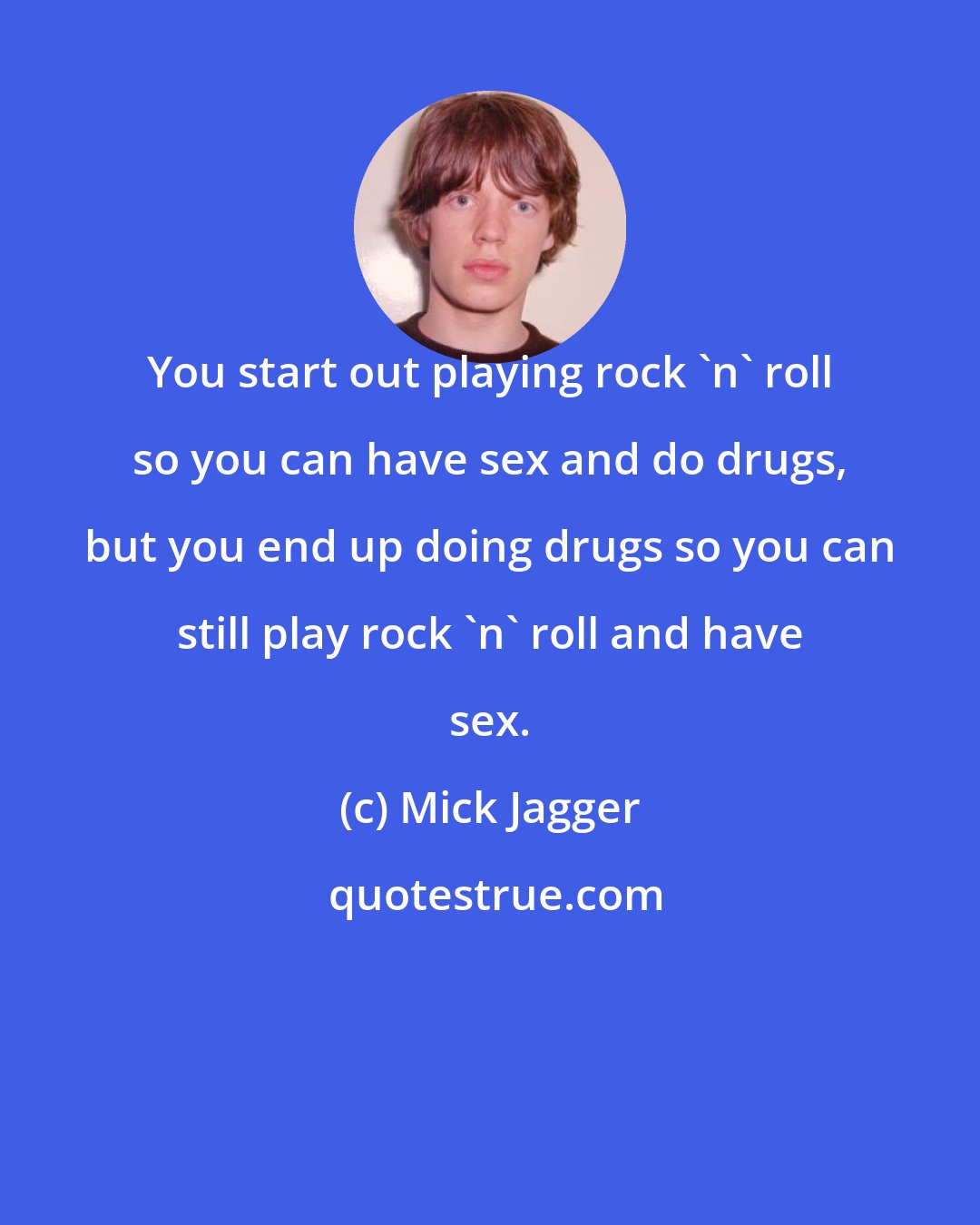 Mick Jagger: You start out playing rock 'n' roll so you can have sex and do drugs, but you end up doing drugs so you can still play rock 'n' roll and have sex.