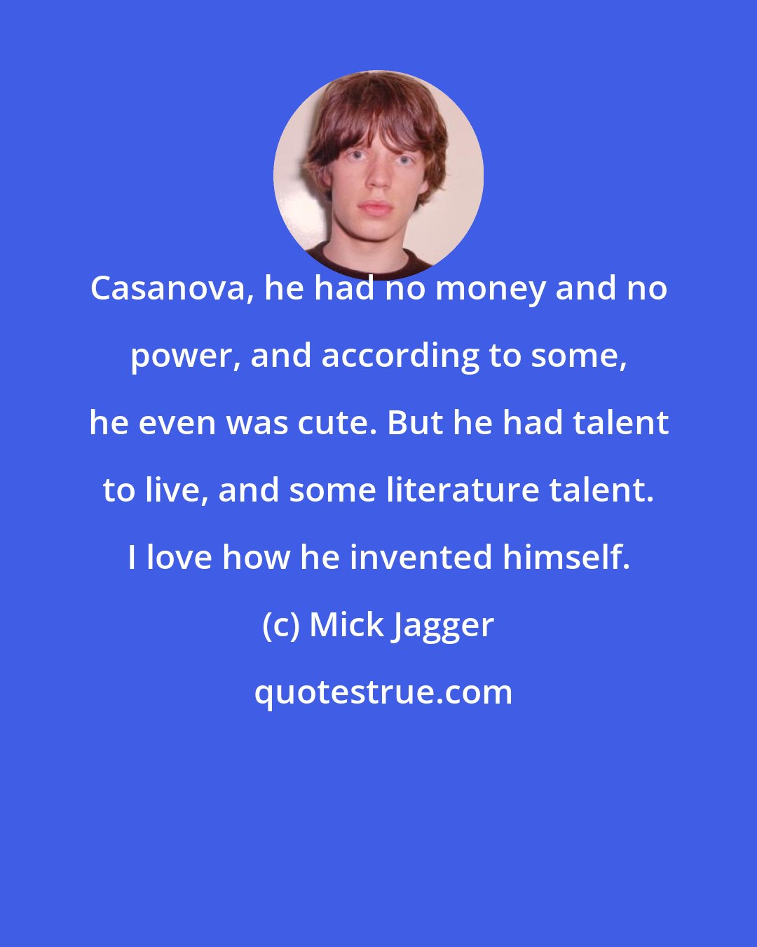 Mick Jagger: Casanova, he had no money and no power, and according to some, he even was cute. But he had talent to live, and some literature talent. I love how he invented himself.