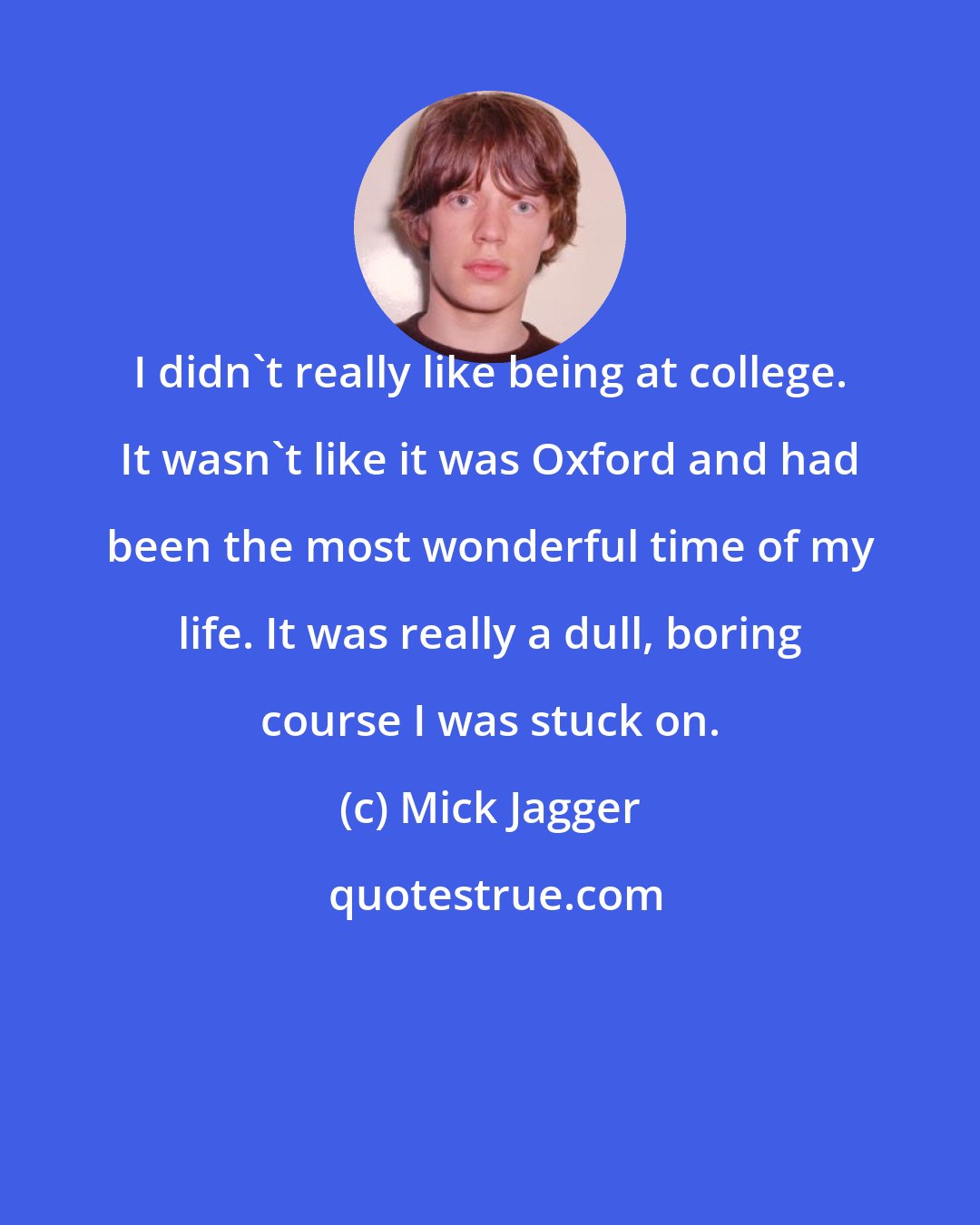 Mick Jagger: I didn't really like being at college. It wasn't like it was Oxford and had been the most wonderful time of my life. It was really a dull, boring course I was stuck on.