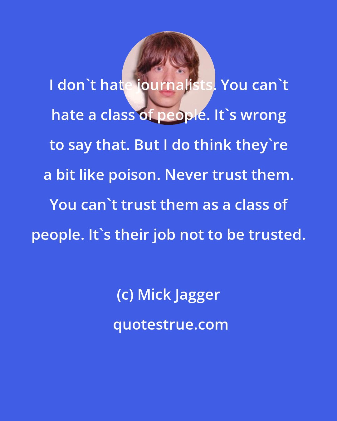 Mick Jagger: I don't hate journalists. You can't hate a class of people. It's wrong to say that. But I do think they're a bit like poison. Never trust them. You can't trust them as a class of people. It's their job not to be trusted.