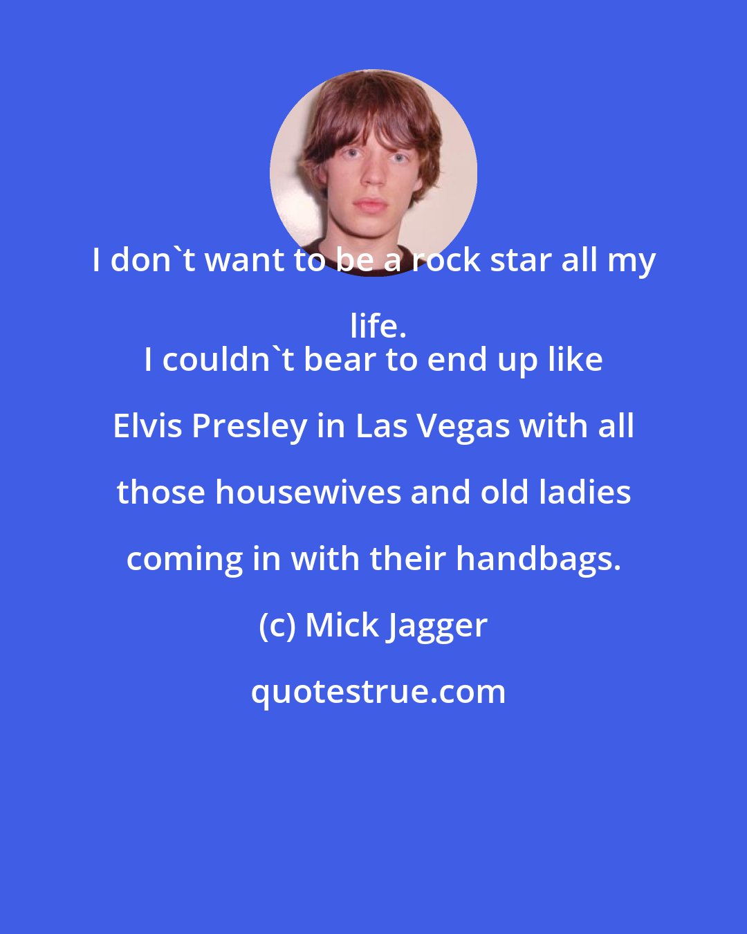 Mick Jagger: I don't want to be a rock star all my life.
 I couldn't bear to end up like Elvis Presley in Las Vegas with all those housewives and old ladies coming in with their handbags.