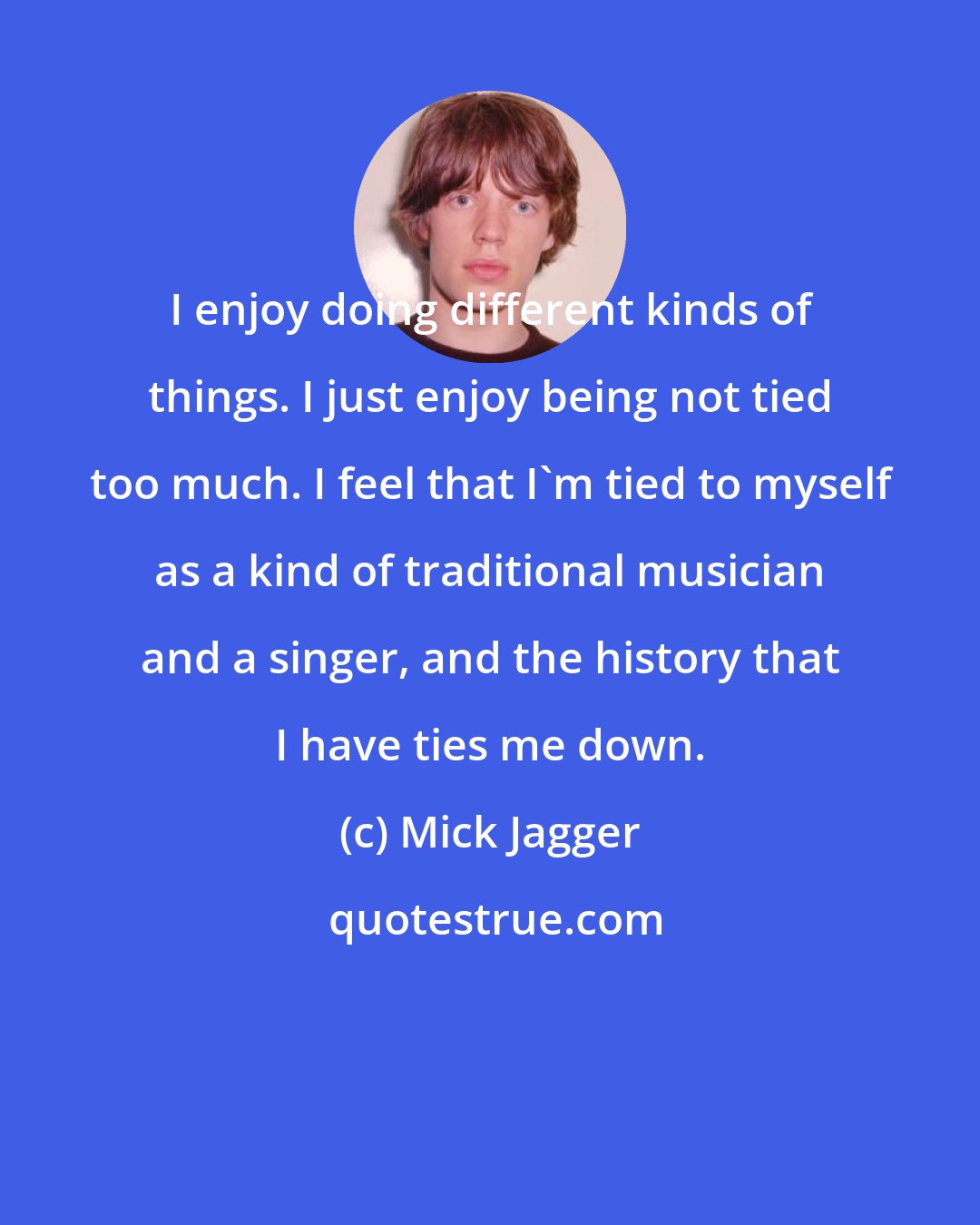 Mick Jagger: I enjoy doing different kinds of things. I just enjoy being not tied too much. I feel that I'm tied to myself as a kind of traditional musician and a singer, and the history that I have ties me down.