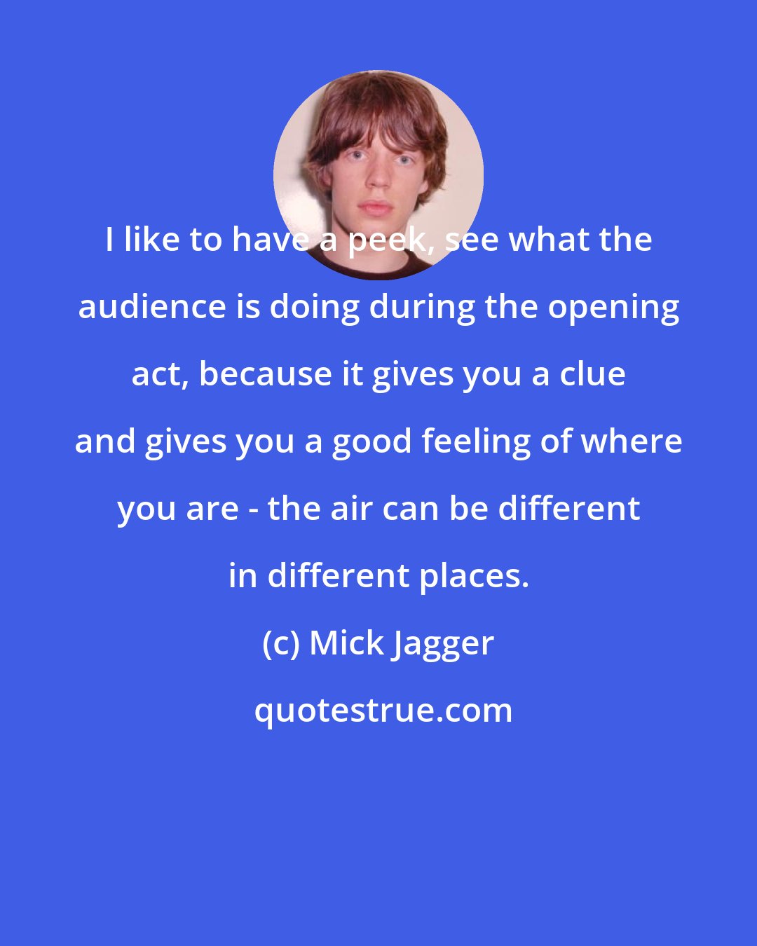 Mick Jagger: I like to have a peek, see what the audience is doing during the opening act, because it gives you a clue and gives you a good feeling of where you are - the air can be different in different places.