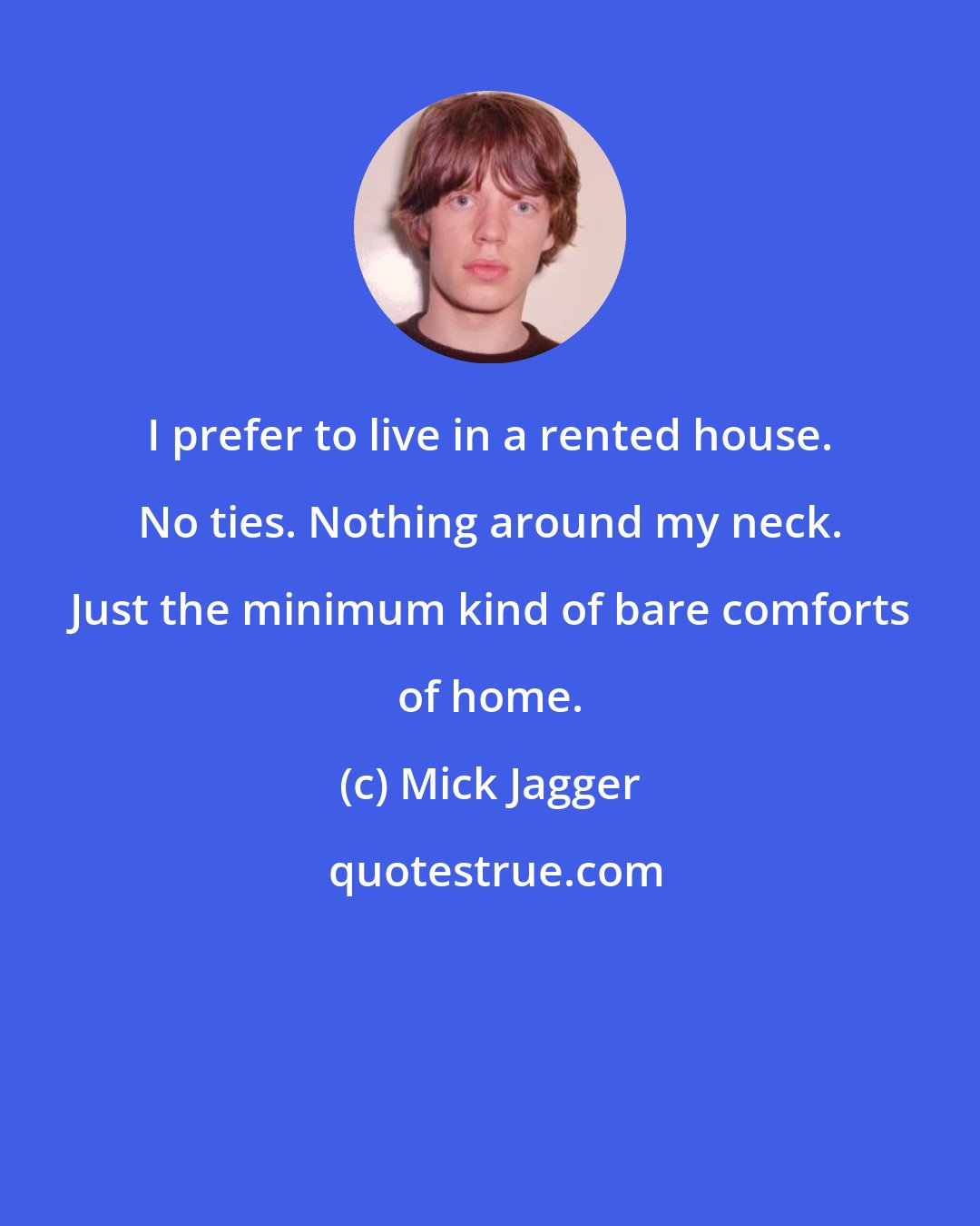 Mick Jagger: I prefer to live in a rented house. No ties. Nothing around my neck. Just the minimum kind of bare comforts of home.