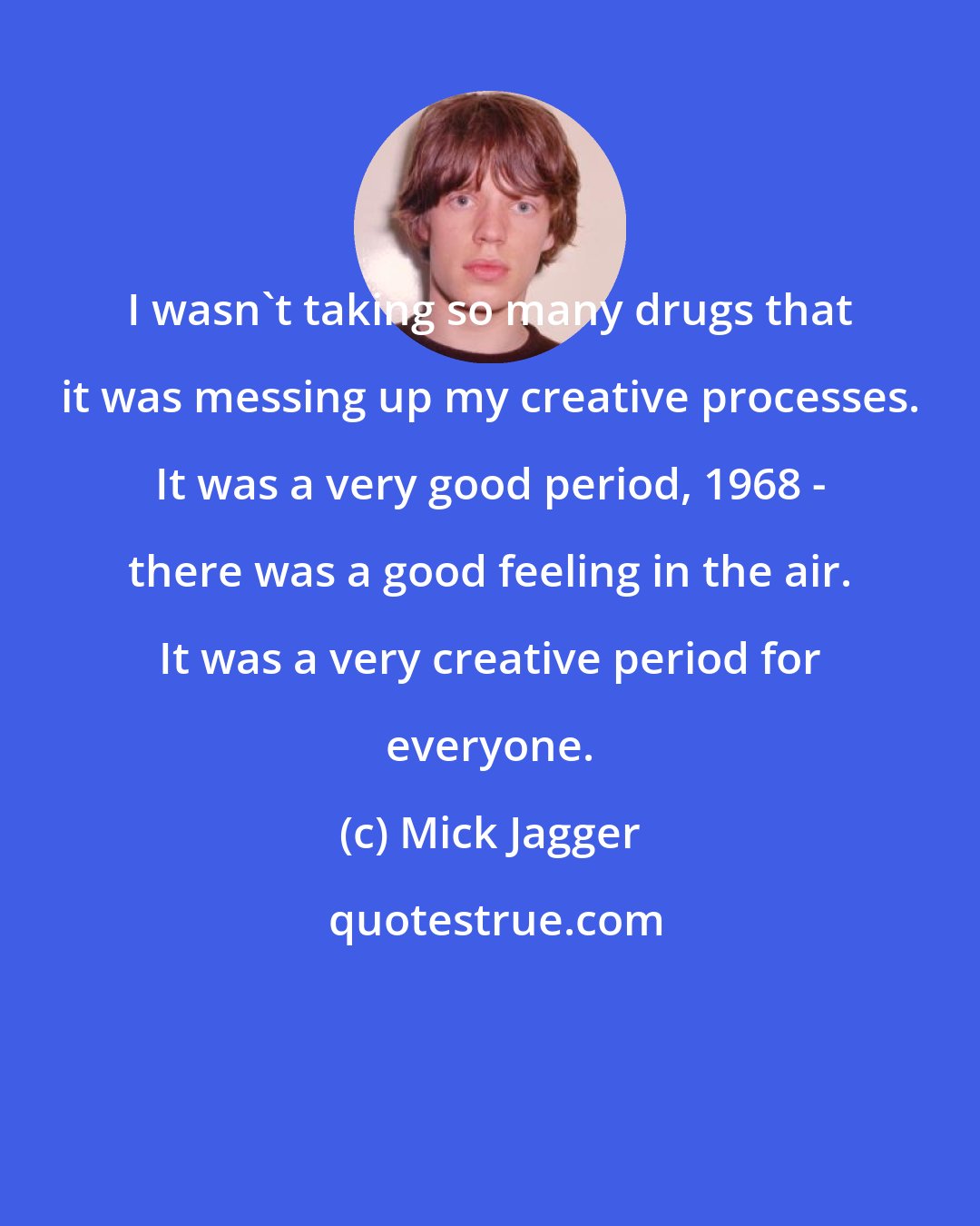 Mick Jagger: I wasn't taking so many drugs that it was messing up my creative processes. It was a very good period, 1968 - there was a good feeling in the air. It was a very creative period for everyone.