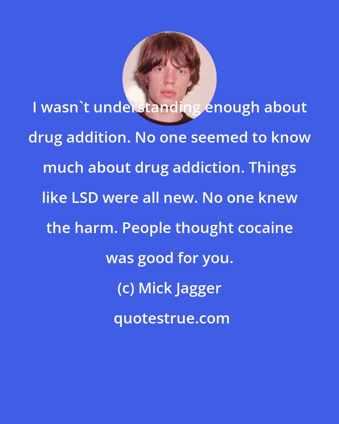 Mick Jagger: I wasn't understanding enough about drug addition. No one seemed to know much about drug addiction. Things like LSD were all new. No one knew the harm. People thought cocaine was good for you.