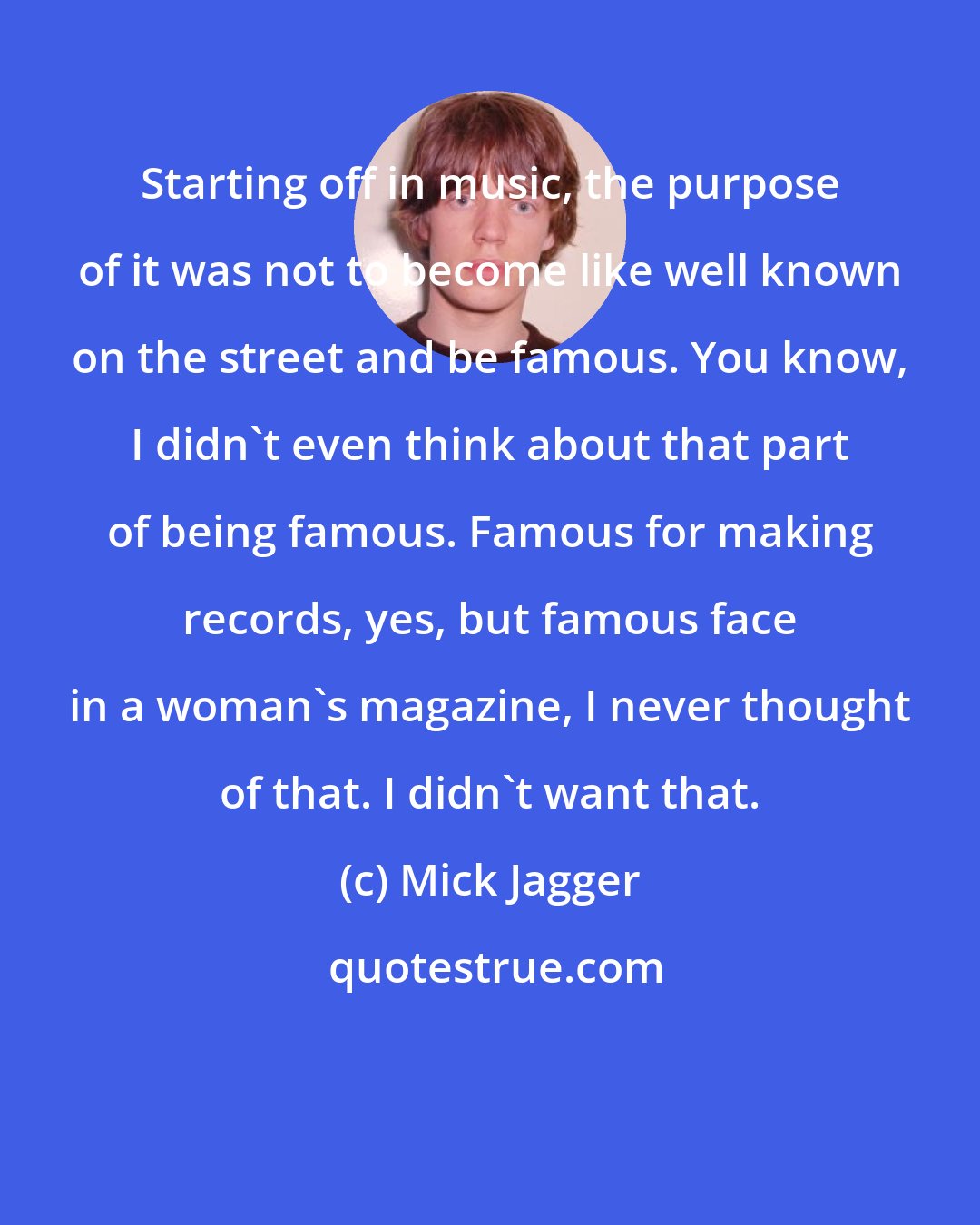 Mick Jagger: Starting off in music, the purpose of it was not to become like well known on the street and be famous. You know, I didn't even think about that part of being famous. Famous for making records, yes, but famous face in a woman's magazine, I never thought of that. I didn't want that.