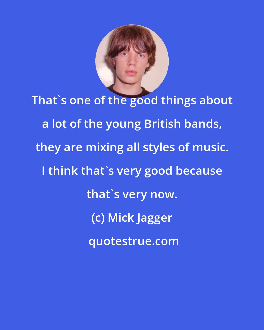 Mick Jagger: That's one of the good things about a lot of the young British bands, they are mixing all styles of music. I think that's very good because that's very now.